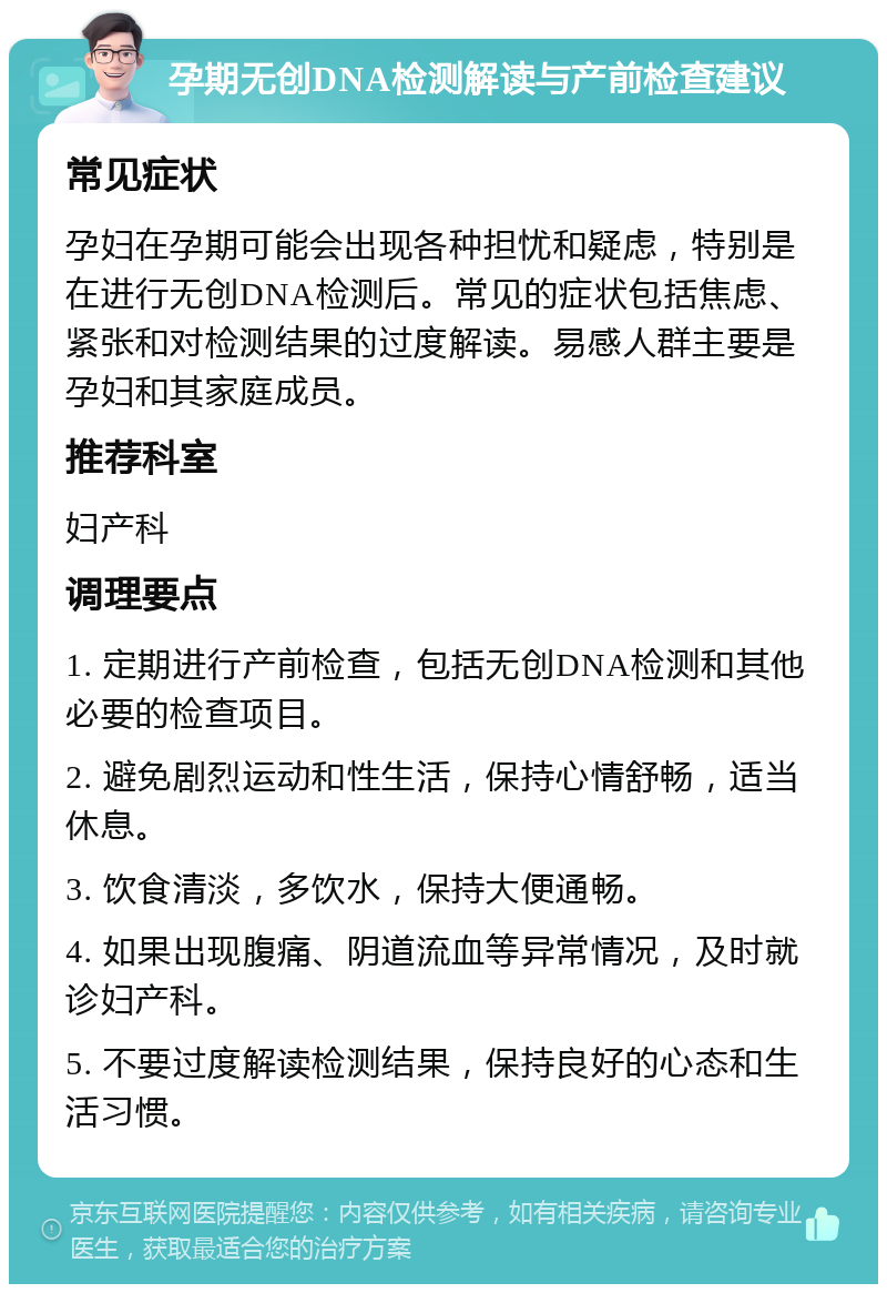 孕期无创DNA检测解读与产前检查建议 常见症状 孕妇在孕期可能会出现各种担忧和疑虑，特别是在进行无创DNA检测后。常见的症状包括焦虑、紧张和对检测结果的过度解读。易感人群主要是孕妇和其家庭成员。 推荐科室 妇产科 调理要点 1. 定期进行产前检查，包括无创DNA检测和其他必要的检查项目。 2. 避免剧烈运动和性生活，保持心情舒畅，适当休息。 3. 饮食清淡，多饮水，保持大便通畅。 4. 如果出现腹痛、阴道流血等异常情况，及时就诊妇产科。 5. 不要过度解读检测结果，保持良好的心态和生活习惯。