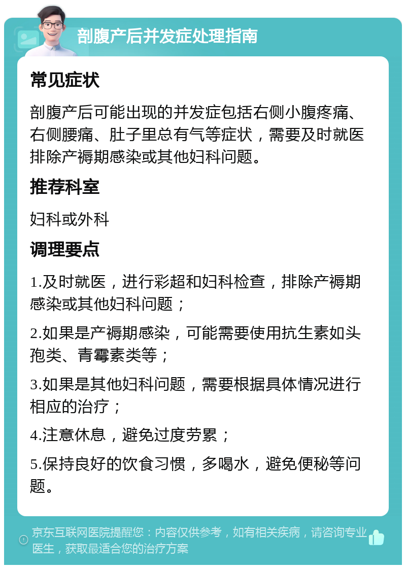 剖腹产后并发症处理指南 常见症状 剖腹产后可能出现的并发症包括右侧小腹疼痛、右侧腰痛、肚子里总有气等症状，需要及时就医排除产褥期感染或其他妇科问题。 推荐科室 妇科或外科 调理要点 1.及时就医，进行彩超和妇科检查，排除产褥期感染或其他妇科问题； 2.如果是产褥期感染，可能需要使用抗生素如头孢类、青霉素类等； 3.如果是其他妇科问题，需要根据具体情况进行相应的治疗； 4.注意休息，避免过度劳累； 5.保持良好的饮食习惯，多喝水，避免便秘等问题。