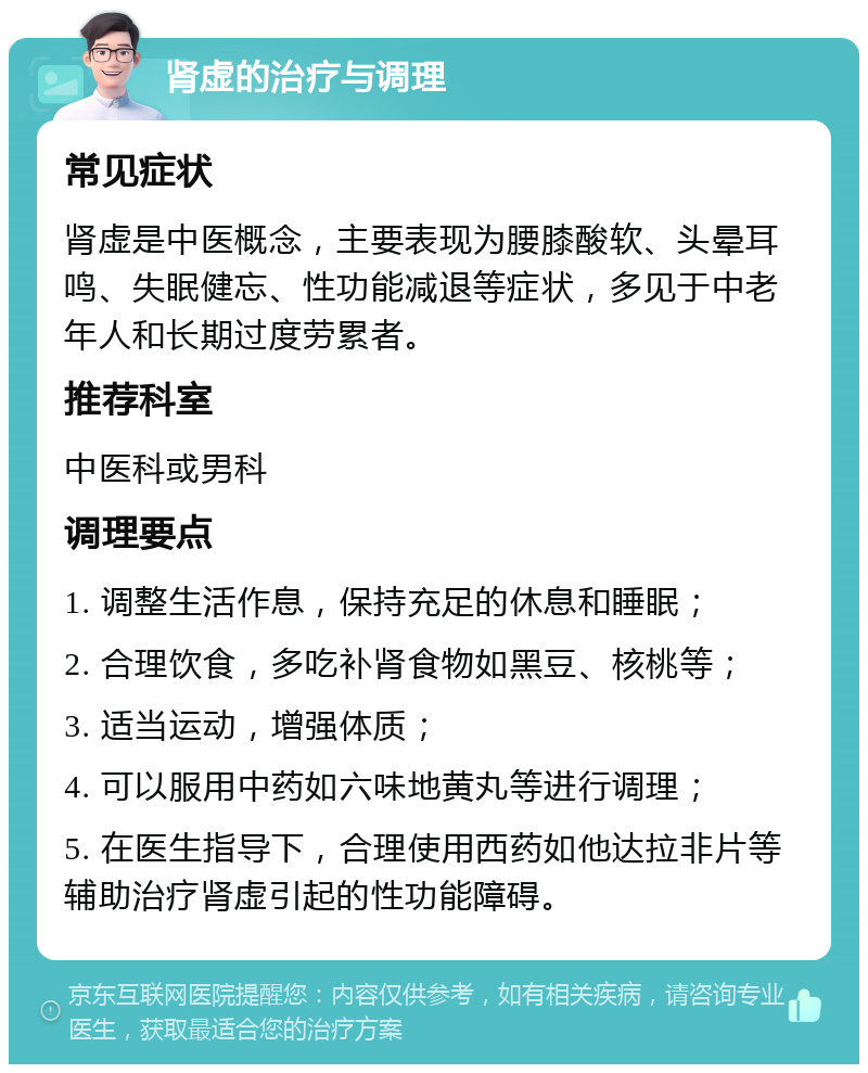 肾虚的治疗与调理 常见症状 肾虚是中医概念，主要表现为腰膝酸软、头晕耳鸣、失眠健忘、性功能减退等症状，多见于中老年人和长期过度劳累者。 推荐科室 中医科或男科 调理要点 1. 调整生活作息，保持充足的休息和睡眠； 2. 合理饮食，多吃补肾食物如黑豆、核桃等； 3. 适当运动，增强体质； 4. 可以服用中药如六味地黄丸等进行调理； 5. 在医生指导下，合理使用西药如他达拉非片等辅助治疗肾虚引起的性功能障碍。