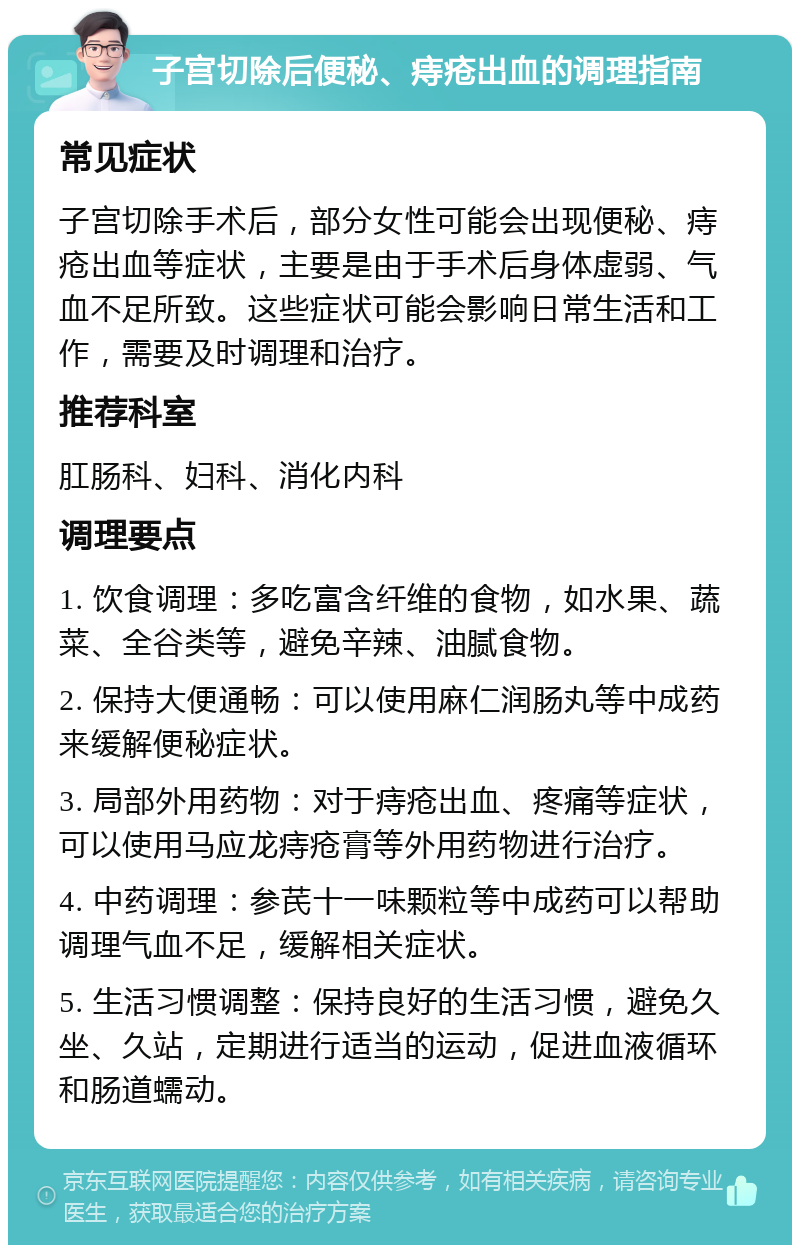 子宫切除后便秘、痔疮出血的调理指南 常见症状 子宫切除手术后，部分女性可能会出现便秘、痔疮出血等症状，主要是由于手术后身体虚弱、气血不足所致。这些症状可能会影响日常生活和工作，需要及时调理和治疗。 推荐科室 肛肠科、妇科、消化内科 调理要点 1. 饮食调理：多吃富含纤维的食物，如水果、蔬菜、全谷类等，避免辛辣、油腻食物。 2. 保持大便通畅：可以使用麻仁润肠丸等中成药来缓解便秘症状。 3. 局部外用药物：对于痔疮出血、疼痛等症状，可以使用马应龙痔疮膏等外用药物进行治疗。 4. 中药调理：参芪十一味颗粒等中成药可以帮助调理气血不足，缓解相关症状。 5. 生活习惯调整：保持良好的生活习惯，避免久坐、久站，定期进行适当的运动，促进血液循环和肠道蠕动。