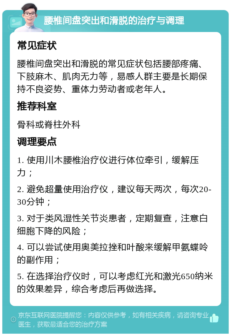 腰椎间盘突出和滑脱的治疗与调理 常见症状 腰椎间盘突出和滑脱的常见症状包括腰部疼痛、下肢麻木、肌肉无力等，易感人群主要是长期保持不良姿势、重体力劳动者或老年人。 推荐科室 骨科或脊柱外科 调理要点 1. 使用川木腰椎治疗仪进行体位牵引，缓解压力； 2. 避免超量使用治疗仪，建议每天两次，每次20-30分钟； 3. 对于类风湿性关节炎患者，定期复查，注意白细胞下降的风险； 4. 可以尝试使用奥美拉挫和叶酸来缓解甲氨蝶呤的副作用； 5. 在选择治疗仪时，可以考虑红光和激光650纳米的效果差异，综合考虑后再做选择。