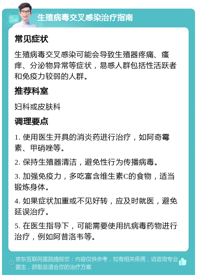 生殖病毒交叉感染治疗指南 常见症状 生殖病毒交叉感染可能会导致生殖器疼痛、瘙痒、分泌物异常等症状，易感人群包括性活跃者和免疫力较弱的人群。 推荐科室 妇科或皮肤科 调理要点 1. 使用医生开具的消炎药进行治疗，如阿奇霉素、甲硝唑等。 2. 保持生殖器清洁，避免性行为传播病毒。 3. 加强免疫力，多吃富含维生素C的食物，适当锻炼身体。 4. 如果症状加重或不见好转，应及时就医，避免延误治疗。 5. 在医生指导下，可能需要使用抗病毒药物进行治疗，例如阿昔洛韦等。