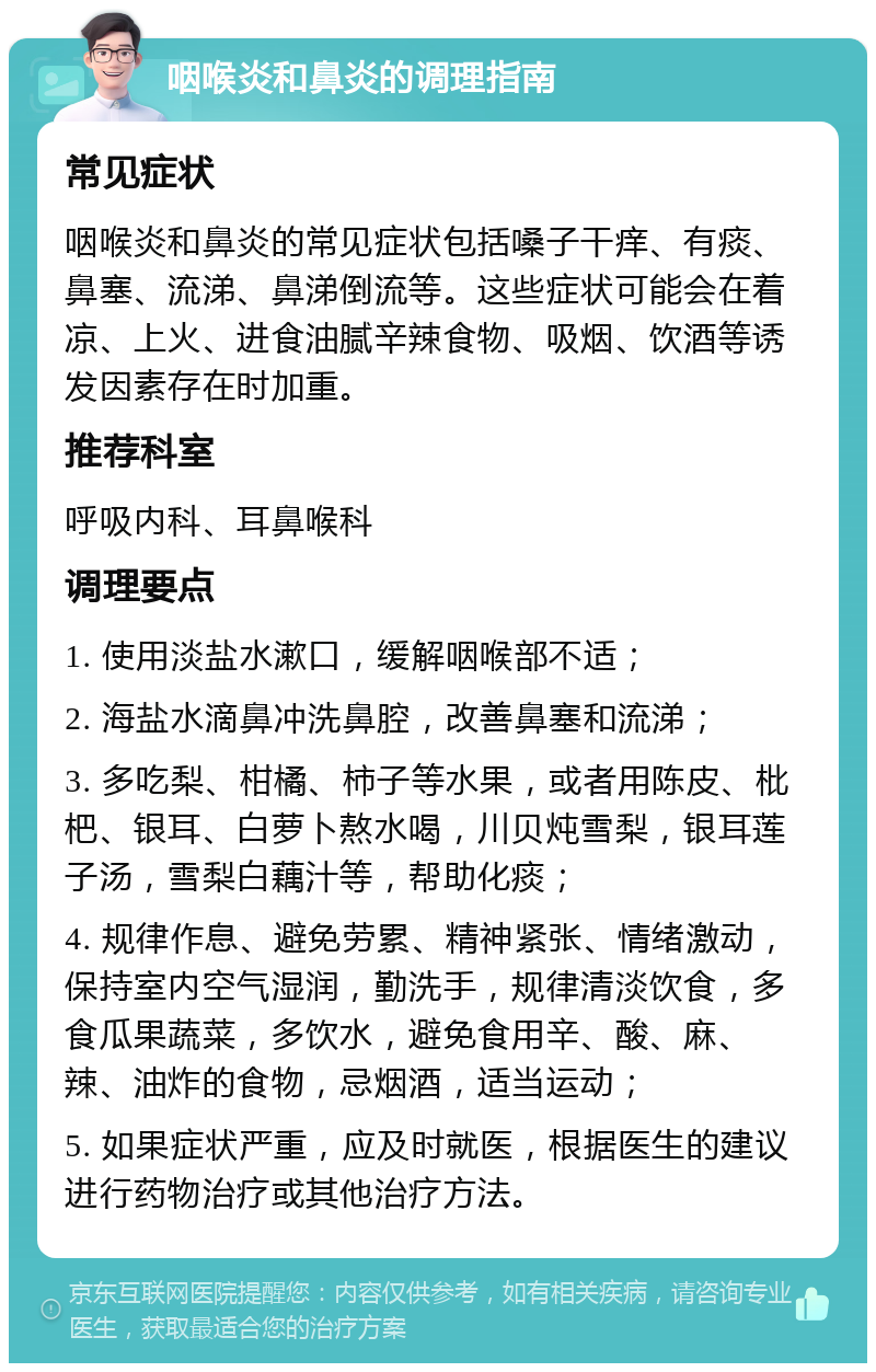 咽喉炎和鼻炎的调理指南 常见症状 咽喉炎和鼻炎的常见症状包括嗓子干痒、有痰、鼻塞、流涕、鼻涕倒流等。这些症状可能会在着凉、上火、进食油腻辛辣食物、吸烟、饮酒等诱发因素存在时加重。 推荐科室 呼吸内科、耳鼻喉科 调理要点 1. 使用淡盐水漱口，缓解咽喉部不适； 2. 海盐水滴鼻冲洗鼻腔，改善鼻塞和流涕； 3. 多吃梨、柑橘、柿子等水果，或者用陈皮、枇杷、银耳、白萝卜熬水喝，川贝炖雪梨，银耳莲子汤，雪梨白藕汁等，帮助化痰； 4. 规律作息、避免劳累、精神紧张、情绪激动，保持室内空气湿润，勤洗手，规律清淡饮食，多食瓜果蔬菜，多饮水，避免食用辛、酸、麻、辣、油炸的食物，忌烟酒，适当运动； 5. 如果症状严重，应及时就医，根据医生的建议进行药物治疗或其他治疗方法。