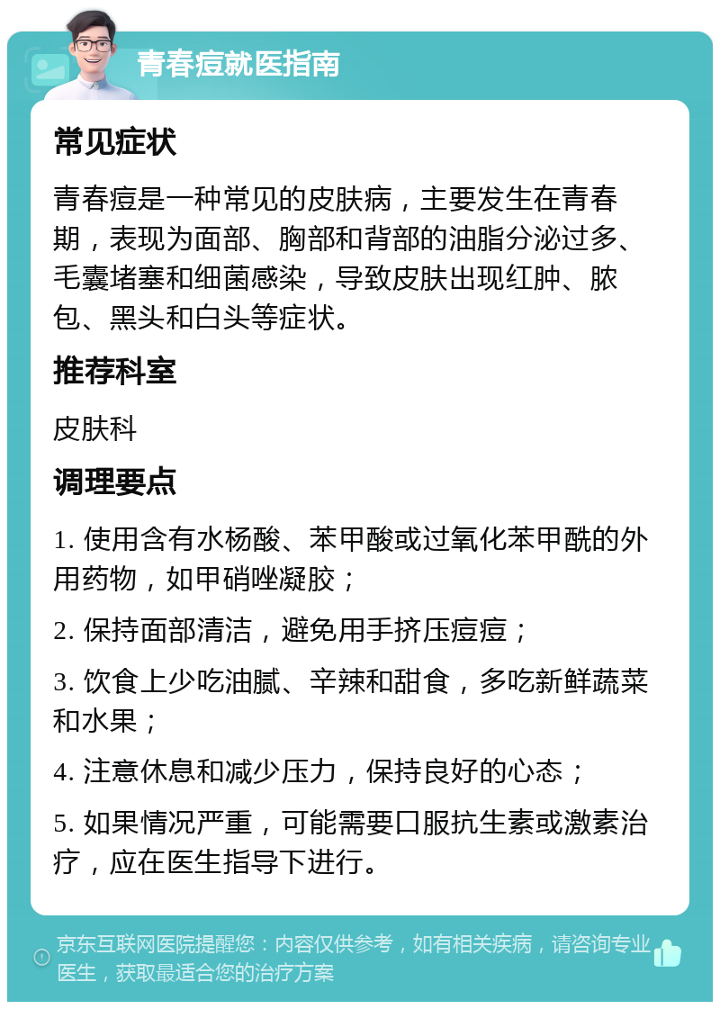 青春痘就医指南 常见症状 青春痘是一种常见的皮肤病，主要发生在青春期，表现为面部、胸部和背部的油脂分泌过多、毛囊堵塞和细菌感染，导致皮肤出现红肿、脓包、黑头和白头等症状。 推荐科室 皮肤科 调理要点 1. 使用含有水杨酸、苯甲酸或过氧化苯甲酰的外用药物，如甲硝唑凝胶； 2. 保持面部清洁，避免用手挤压痘痘； 3. 饮食上少吃油腻、辛辣和甜食，多吃新鲜蔬菜和水果； 4. 注意休息和减少压力，保持良好的心态； 5. 如果情况严重，可能需要口服抗生素或激素治疗，应在医生指导下进行。