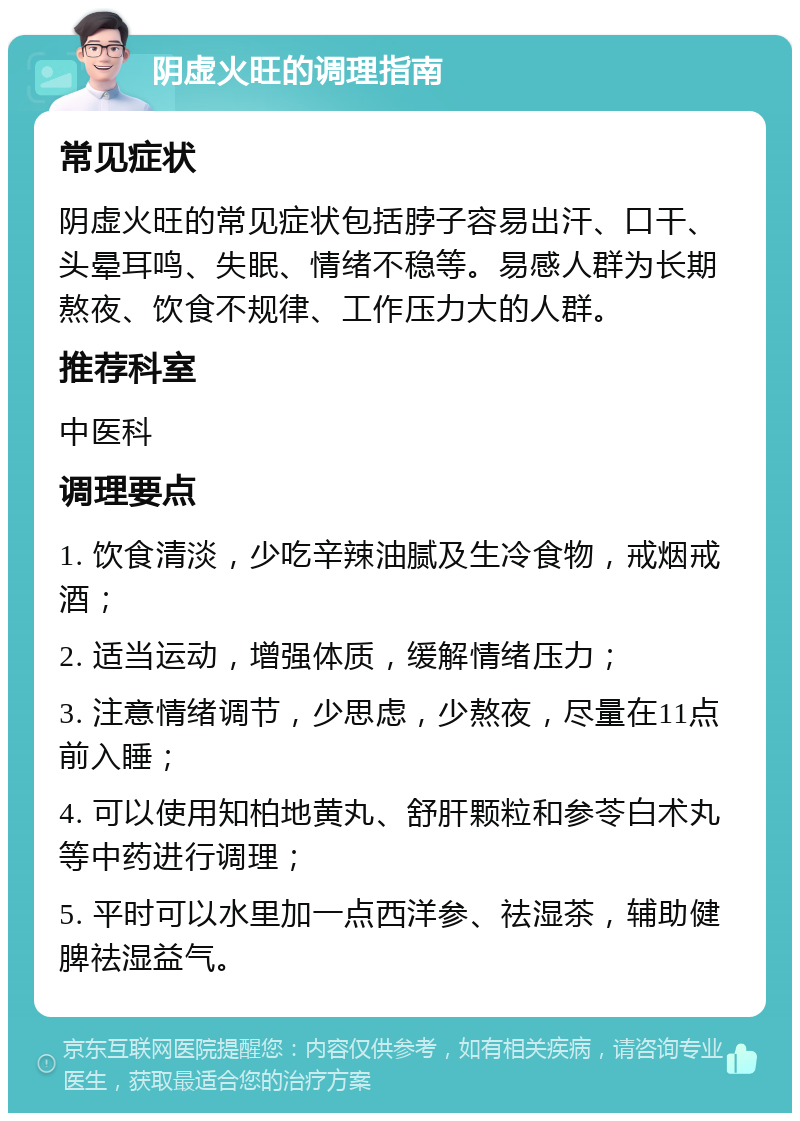 阴虚火旺的调理指南 常见症状 阴虚火旺的常见症状包括脖子容易出汗、口干、头晕耳鸣、失眠、情绪不稳等。易感人群为长期熬夜、饮食不规律、工作压力大的人群。 推荐科室 中医科 调理要点 1. 饮食清淡，少吃辛辣油腻及生冷食物，戒烟戒酒； 2. 适当运动，增强体质，缓解情绪压力； 3. 注意情绪调节，少思虑，少熬夜，尽量在11点前入睡； 4. 可以使用知柏地黄丸、舒肝颗粒和参苓白术丸等中药进行调理； 5. 平时可以水里加一点西洋参、祛湿茶，辅助健脾祛湿益气。