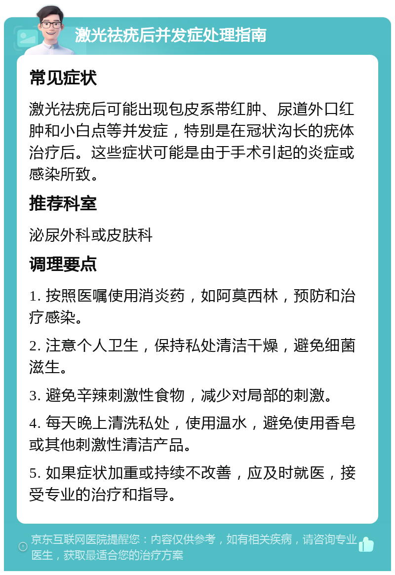 激光祛疣后并发症处理指南 常见症状 激光祛疣后可能出现包皮系带红肿、尿道外口红肿和小白点等并发症，特别是在冠状沟长的疣体治疗后。这些症状可能是由于手术引起的炎症或感染所致。 推荐科室 泌尿外科或皮肤科 调理要点 1. 按照医嘱使用消炎药，如阿莫西林，预防和治疗感染。 2. 注意个人卫生，保持私处清洁干燥，避免细菌滋生。 3. 避免辛辣刺激性食物，减少对局部的刺激。 4. 每天晚上清洗私处，使用温水，避免使用香皂或其他刺激性清洁产品。 5. 如果症状加重或持续不改善，应及时就医，接受专业的治疗和指导。