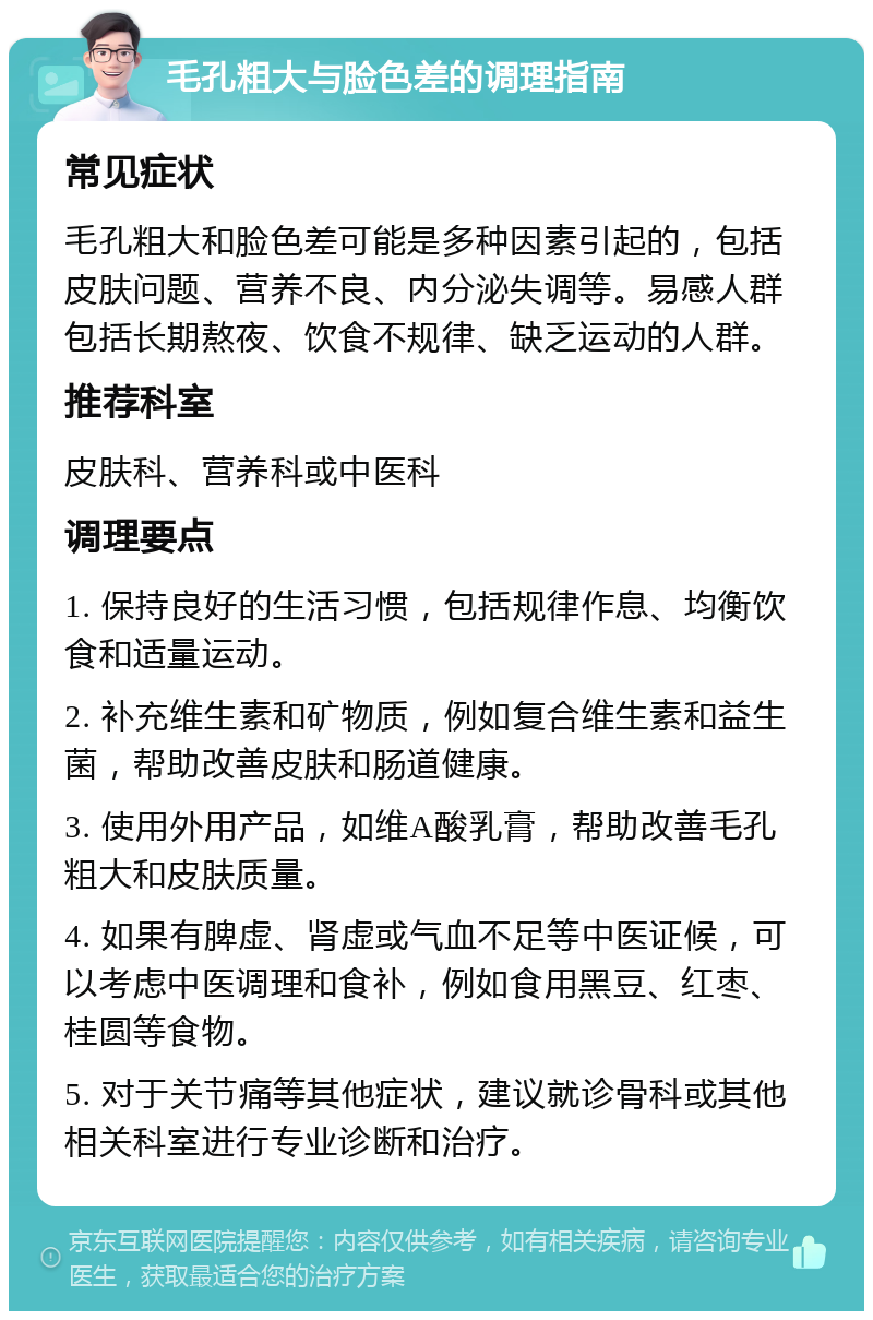 毛孔粗大与脸色差的调理指南 常见症状 毛孔粗大和脸色差可能是多种因素引起的，包括皮肤问题、营养不良、内分泌失调等。易感人群包括长期熬夜、饮食不规律、缺乏运动的人群。 推荐科室 皮肤科、营养科或中医科 调理要点 1. 保持良好的生活习惯，包括规律作息、均衡饮食和适量运动。 2. 补充维生素和矿物质，例如复合维生素和益生菌，帮助改善皮肤和肠道健康。 3. 使用外用产品，如维A酸乳膏，帮助改善毛孔粗大和皮肤质量。 4. 如果有脾虚、肾虚或气血不足等中医证候，可以考虑中医调理和食补，例如食用黑豆、红枣、桂圆等食物。 5. 对于关节痛等其他症状，建议就诊骨科或其他相关科室进行专业诊断和治疗。