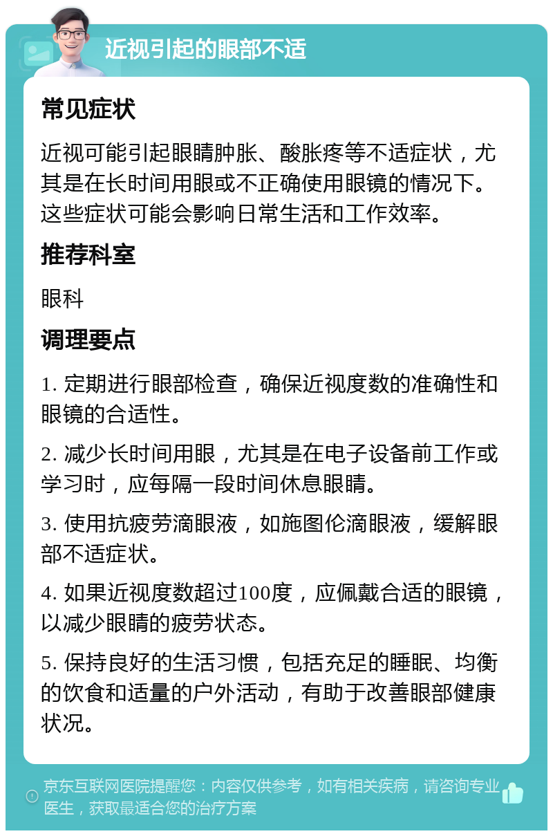 近视引起的眼部不适 常见症状 近视可能引起眼睛肿胀、酸胀疼等不适症状，尤其是在长时间用眼或不正确使用眼镜的情况下。这些症状可能会影响日常生活和工作效率。 推荐科室 眼科 调理要点 1. 定期进行眼部检查，确保近视度数的准确性和眼镜的合适性。 2. 减少长时间用眼，尤其是在电子设备前工作或学习时，应每隔一段时间休息眼睛。 3. 使用抗疲劳滴眼液，如施图伦滴眼液，缓解眼部不适症状。 4. 如果近视度数超过100度，应佩戴合适的眼镜，以减少眼睛的疲劳状态。 5. 保持良好的生活习惯，包括充足的睡眠、均衡的饮食和适量的户外活动，有助于改善眼部健康状况。