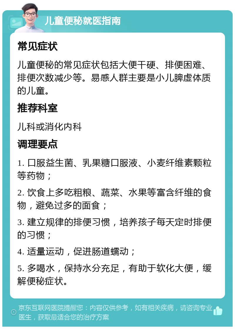 儿童便秘就医指南 常见症状 儿童便秘的常见症状包括大便干硬、排便困难、排便次数减少等。易感人群主要是小儿脾虚体质的儿童。 推荐科室 儿科或消化内科 调理要点 1. 口服益生菌、乳果糖口服液、小麦纤维素颗粒等药物； 2. 饮食上多吃粗粮、蔬菜、水果等富含纤维的食物，避免过多的面食； 3. 建立规律的排便习惯，培养孩子每天定时排便的习惯； 4. 适量运动，促进肠道蠕动； 5. 多喝水，保持水分充足，有助于软化大便，缓解便秘症状。