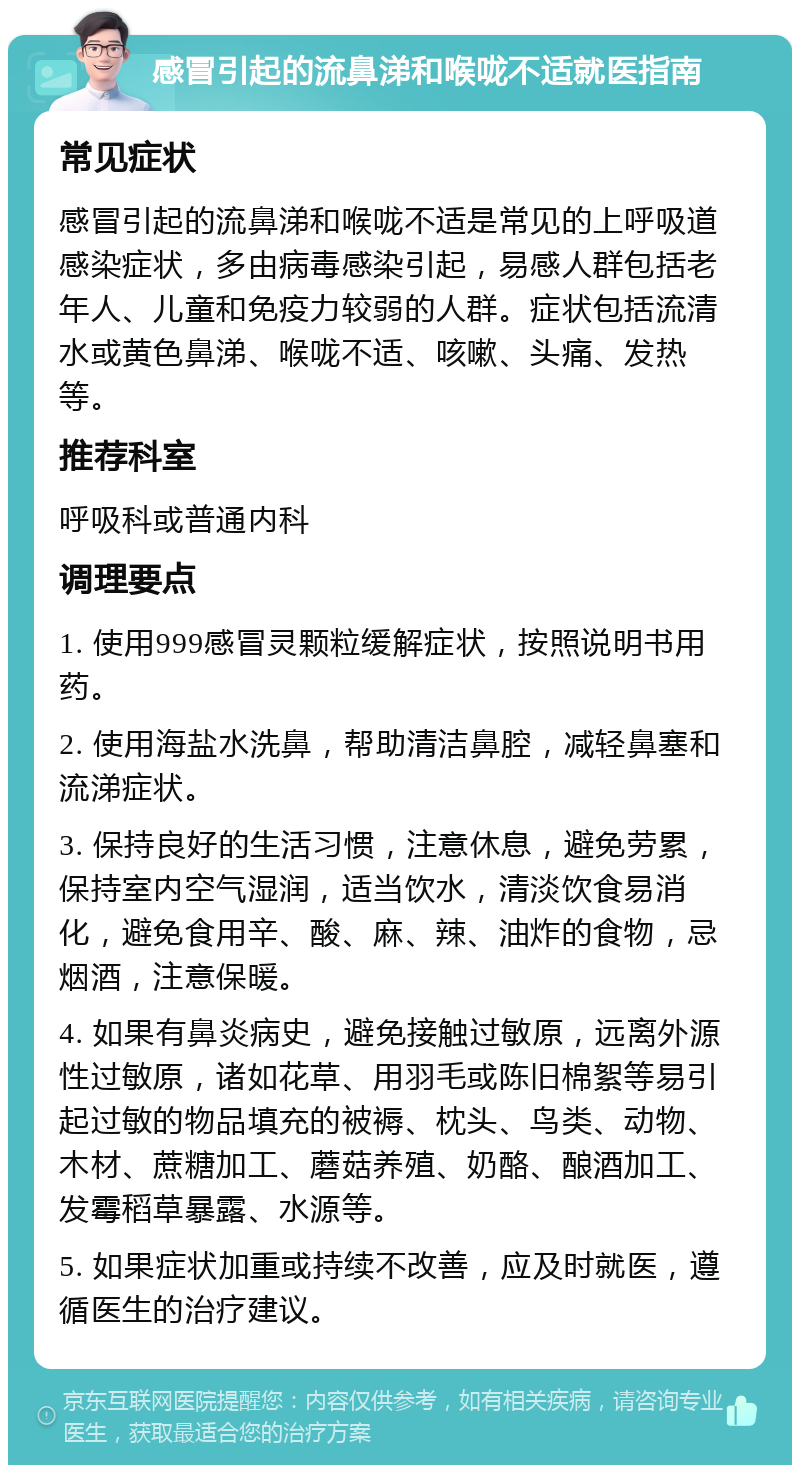 感冒引起的流鼻涕和喉咙不适就医指南 常见症状 感冒引起的流鼻涕和喉咙不适是常见的上呼吸道感染症状，多由病毒感染引起，易感人群包括老年人、儿童和免疫力较弱的人群。症状包括流清水或黄色鼻涕、喉咙不适、咳嗽、头痛、发热等。 推荐科室 呼吸科或普通内科 调理要点 1. 使用999感冒灵颗粒缓解症状，按照说明书用药。 2. 使用海盐水洗鼻，帮助清洁鼻腔，减轻鼻塞和流涕症状。 3. 保持良好的生活习惯，注意休息，避免劳累，保持室内空气湿润，适当饮水，清淡饮食易消化，避免食用辛、酸、麻、辣、油炸的食物，忌烟酒，注意保暖。 4. 如果有鼻炎病史，避免接触过敏原，远离外源性过敏原，诸如花草、用羽毛或陈旧棉絮等易引起过敏的物品填充的被褥、枕头、鸟类、动物、木材、蔗糖加工、蘑菇养殖、奶酪、酿酒加工、发霉稻草暴露、水源等。 5. 如果症状加重或持续不改善，应及时就医，遵循医生的治疗建议。