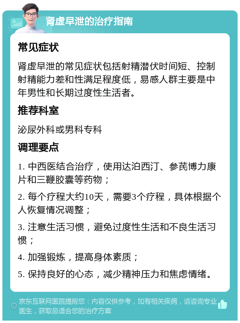 肾虚早泄的治疗指南 常见症状 肾虚早泄的常见症状包括射精潜伏时间短、控制射精能力差和性满足程度低，易感人群主要是中年男性和长期过度性生活者。 推荐科室 泌尿外科或男科专科 调理要点 1. 中西医结合治疗，使用达泊西汀、参芪博力康片和三鞭胶囊等药物； 2. 每个疗程大约10天，需要3个疗程，具体根据个人恢复情况调整； 3. 注意生活习惯，避免过度性生活和不良生活习惯； 4. 加强锻炼，提高身体素质； 5. 保持良好的心态，减少精神压力和焦虑情绪。