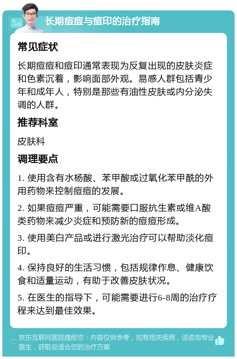 长期痘痘与痘印的治疗指南 常见症状 长期痘痘和痘印通常表现为反复出现的皮肤炎症和色素沉着，影响面部外观。易感人群包括青少年和成年人，特别是那些有油性皮肤或内分泌失调的人群。 推荐科室 皮肤科 调理要点 1. 使用含有水杨酸、苯甲酸或过氧化苯甲酰的外用药物来控制痘痘的发展。 2. 如果痘痘严重，可能需要口服抗生素或维A酸类药物来减少炎症和预防新的痘痘形成。 3. 使用美白产品或进行激光治疗可以帮助淡化痘印。 4. 保持良好的生活习惯，包括规律作息、健康饮食和适量运动，有助于改善皮肤状况。 5. 在医生的指导下，可能需要进行6-8周的治疗疗程来达到最佳效果。