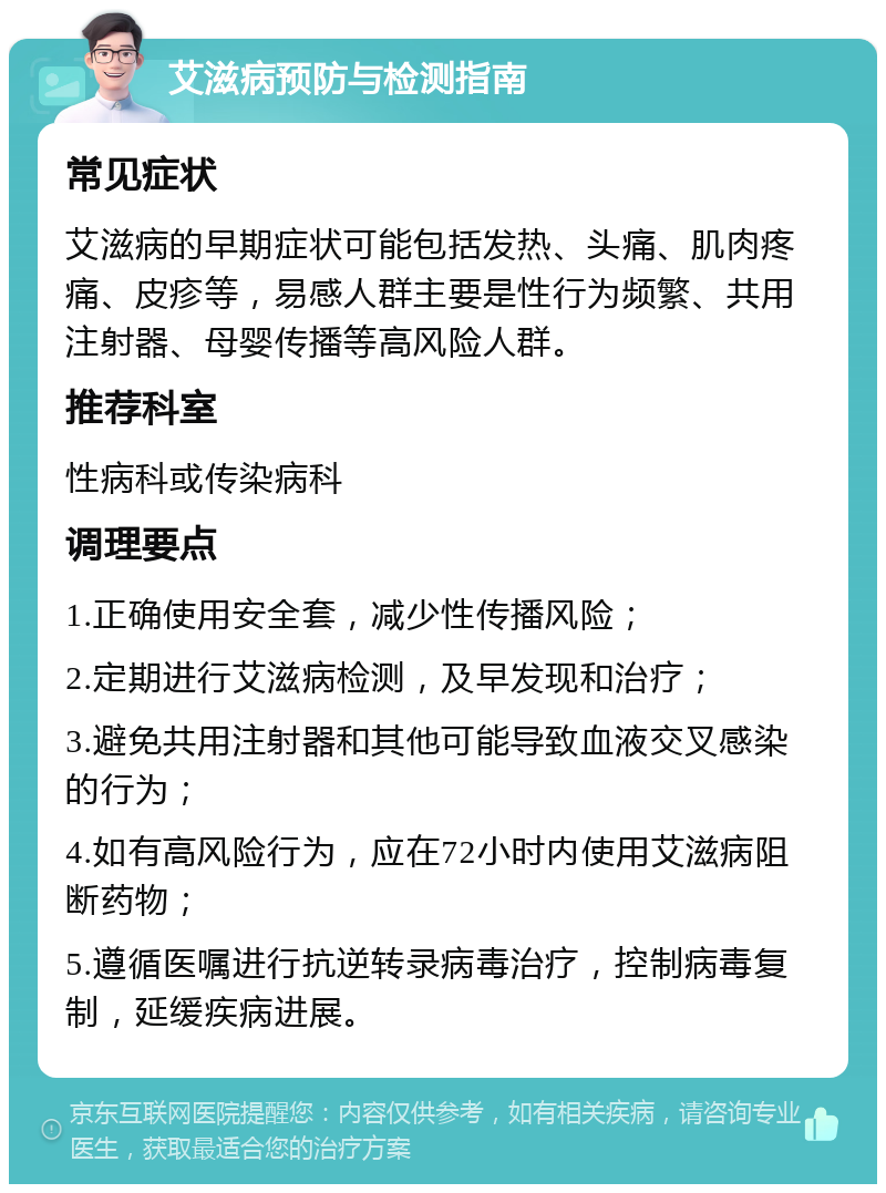 艾滋病预防与检测指南 常见症状 艾滋病的早期症状可能包括发热、头痛、肌肉疼痛、皮疹等，易感人群主要是性行为频繁、共用注射器、母婴传播等高风险人群。 推荐科室 性病科或传染病科 调理要点 1.正确使用安全套，减少性传播风险； 2.定期进行艾滋病检测，及早发现和治疗； 3.避免共用注射器和其他可能导致血液交叉感染的行为； 4.如有高风险行为，应在72小时内使用艾滋病阻断药物； 5.遵循医嘱进行抗逆转录病毒治疗，控制病毒复制，延缓疾病进展。