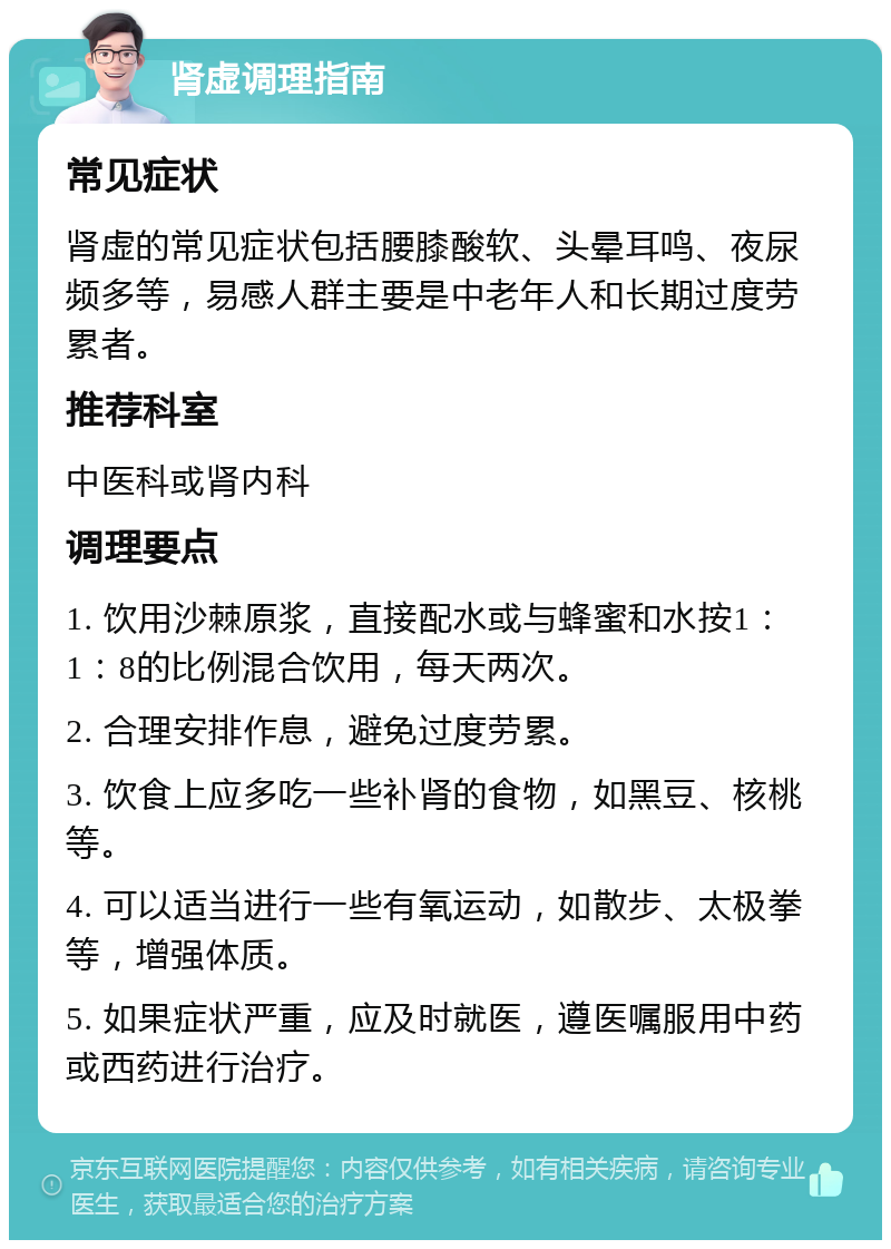 肾虚调理指南 常见症状 肾虚的常见症状包括腰膝酸软、头晕耳鸣、夜尿频多等，易感人群主要是中老年人和长期过度劳累者。 推荐科室 中医科或肾内科 调理要点 1. 饮用沙棘原浆，直接配水或与蜂蜜和水按1：1：8的比例混合饮用，每天两次。 2. 合理安排作息，避免过度劳累。 3. 饮食上应多吃一些补肾的食物，如黑豆、核桃等。 4. 可以适当进行一些有氧运动，如散步、太极拳等，增强体质。 5. 如果症状严重，应及时就医，遵医嘱服用中药或西药进行治疗。