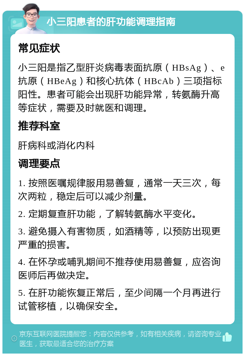 小三阳患者的肝功能调理指南 常见症状 小三阳是指乙型肝炎病毒表面抗原（HBsAg）、e抗原（HBeAg）和核心抗体（HBcAb）三项指标阳性。患者可能会出现肝功能异常，转氨酶升高等症状，需要及时就医和调理。 推荐科室 肝病科或消化内科 调理要点 1. 按照医嘱规律服用易善复，通常一天三次，每次两粒，稳定后可以减少剂量。 2. 定期复查肝功能，了解转氨酶水平变化。 3. 避免摄入有害物质，如酒精等，以预防出现更严重的损害。 4. 在怀孕或哺乳期间不推荐使用易善复，应咨询医师后再做决定。 5. 在肝功能恢复正常后，至少间隔一个月再进行试管移植，以确保安全。