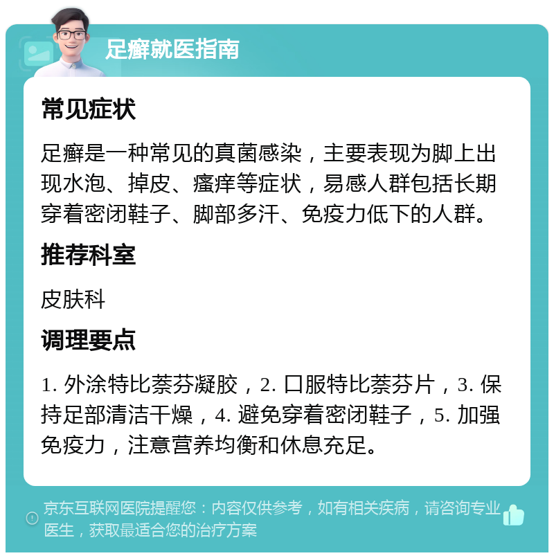 足癣就医指南 常见症状 足癣是一种常见的真菌感染，主要表现为脚上出现水泡、掉皮、瘙痒等症状，易感人群包括长期穿着密闭鞋子、脚部多汗、免疫力低下的人群。 推荐科室 皮肤科 调理要点 1. 外涂特比萘芬凝胶，2. 口服特比萘芬片，3. 保持足部清洁干燥，4. 避免穿着密闭鞋子，5. 加强免疫力，注意营养均衡和休息充足。