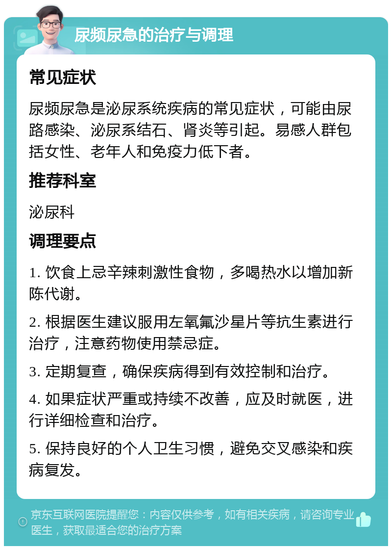 尿频尿急的治疗与调理 常见症状 尿频尿急是泌尿系统疾病的常见症状，可能由尿路感染、泌尿系结石、肾炎等引起。易感人群包括女性、老年人和免疫力低下者。 推荐科室 泌尿科 调理要点 1. 饮食上忌辛辣刺激性食物，多喝热水以增加新陈代谢。 2. 根据医生建议服用左氧氟沙星片等抗生素进行治疗，注意药物使用禁忌症。 3. 定期复查，确保疾病得到有效控制和治疗。 4. 如果症状严重或持续不改善，应及时就医，进行详细检查和治疗。 5. 保持良好的个人卫生习惯，避免交叉感染和疾病复发。