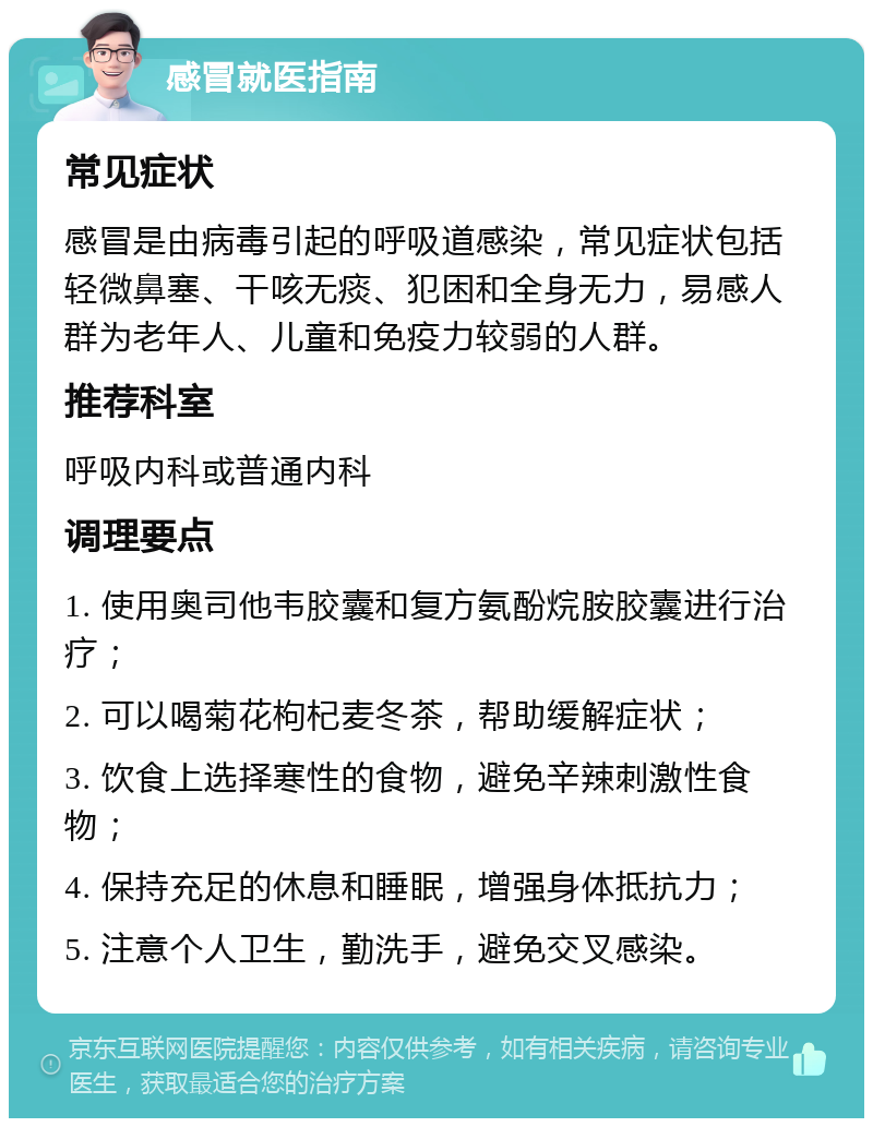 感冒就医指南 常见症状 感冒是由病毒引起的呼吸道感染，常见症状包括轻微鼻塞、干咳无痰、犯困和全身无力，易感人群为老年人、儿童和免疫力较弱的人群。 推荐科室 呼吸内科或普通内科 调理要点 1. 使用奥司他韦胶囊和复方氨酚烷胺胶囊进行治疗； 2. 可以喝菊花枸杞麦冬茶，帮助缓解症状； 3. 饮食上选择寒性的食物，避免辛辣刺激性食物； 4. 保持充足的休息和睡眠，增强身体抵抗力； 5. 注意个人卫生，勤洗手，避免交叉感染。