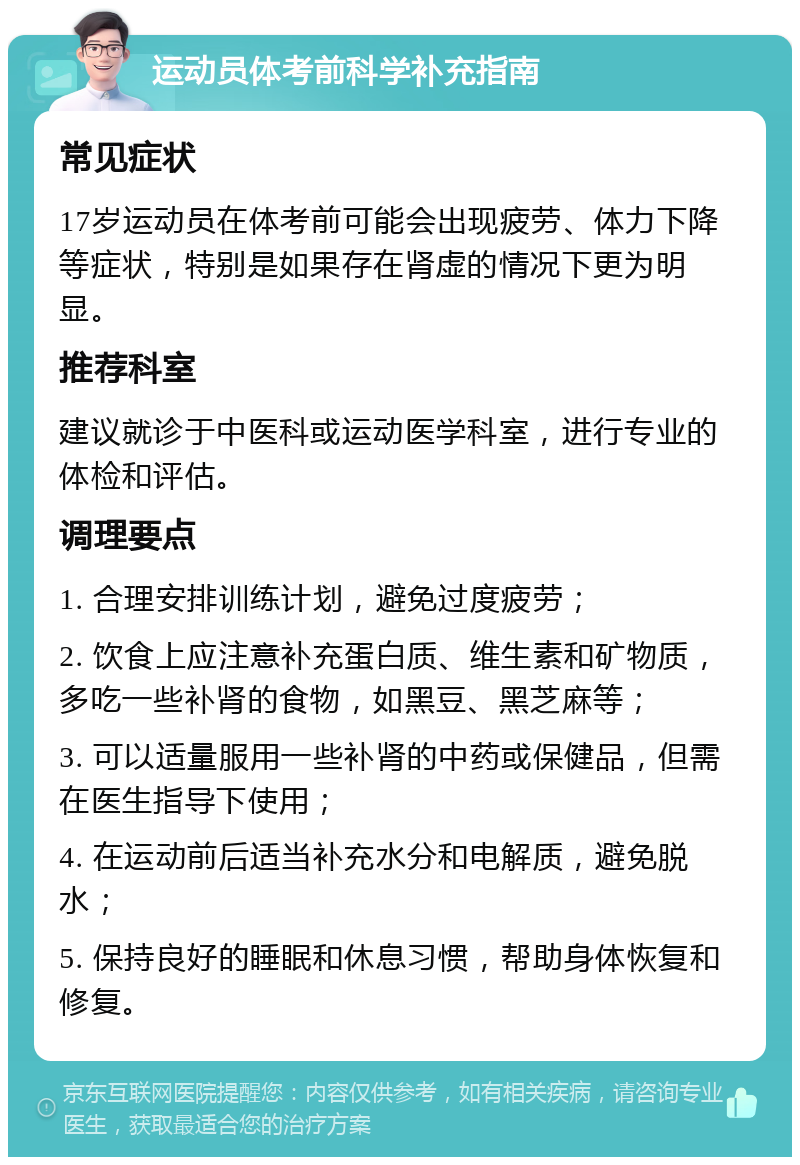 运动员体考前科学补充指南 常见症状 17岁运动员在体考前可能会出现疲劳、体力下降等症状，特别是如果存在肾虚的情况下更为明显。 推荐科室 建议就诊于中医科或运动医学科室，进行专业的体检和评估。 调理要点 1. 合理安排训练计划，避免过度疲劳； 2. 饮食上应注意补充蛋白质、维生素和矿物质，多吃一些补肾的食物，如黑豆、黑芝麻等； 3. 可以适量服用一些补肾的中药或保健品，但需在医生指导下使用； 4. 在运动前后适当补充水分和电解质，避免脱水； 5. 保持良好的睡眠和休息习惯，帮助身体恢复和修复。