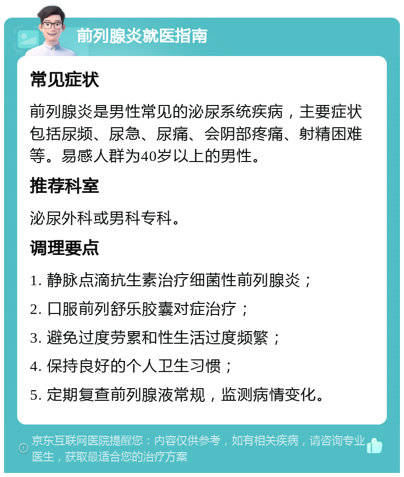 前列腺炎就医指南 常见症状 前列腺炎是男性常见的泌尿系统疾病，主要症状包括尿频、尿急、尿痛、会阴部疼痛、射精困难等。易感人群为40岁以上的男性。 推荐科室 泌尿外科或男科专科。 调理要点 1. 静脉点滴抗生素治疗细菌性前列腺炎； 2. 口服前列舒乐胶囊对症治疗； 3. 避免过度劳累和性生活过度频繁； 4. 保持良好的个人卫生习惯； 5. 定期复查前列腺液常规，监测病情变化。