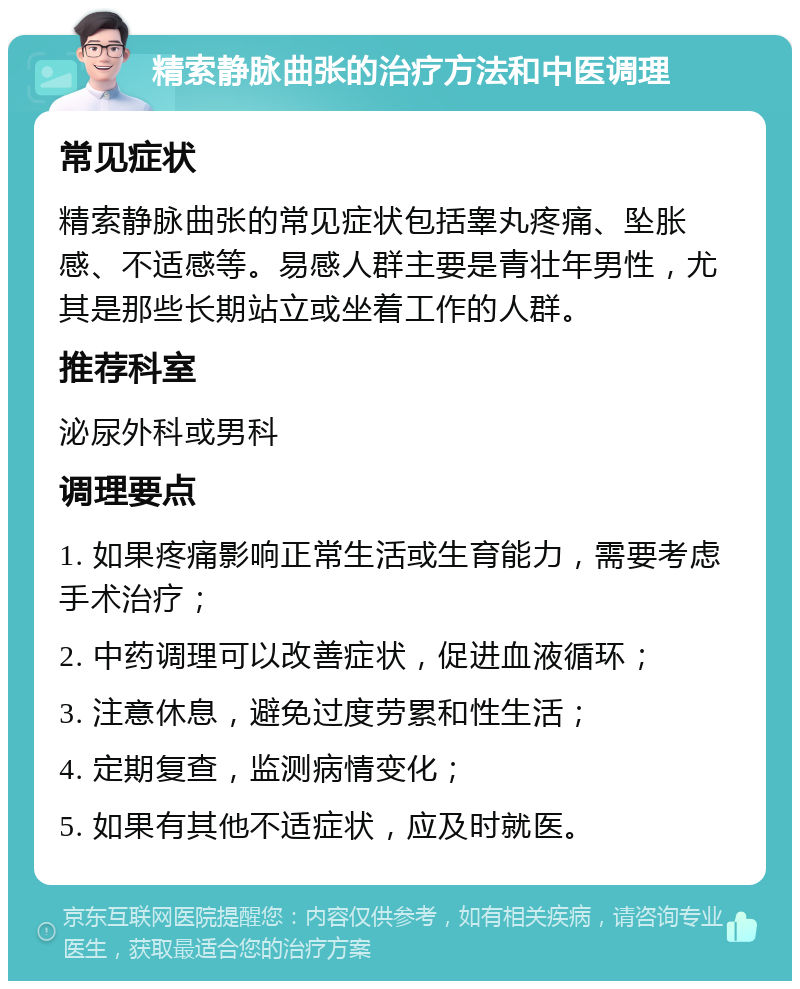 精索静脉曲张的治疗方法和中医调理 常见症状 精索静脉曲张的常见症状包括睾丸疼痛、坠胀感、不适感等。易感人群主要是青壮年男性，尤其是那些长期站立或坐着工作的人群。 推荐科室 泌尿外科或男科 调理要点 1. 如果疼痛影响正常生活或生育能力，需要考虑手术治疗； 2. 中药调理可以改善症状，促进血液循环； 3. 注意休息，避免过度劳累和性生活； 4. 定期复查，监测病情变化； 5. 如果有其他不适症状，应及时就医。