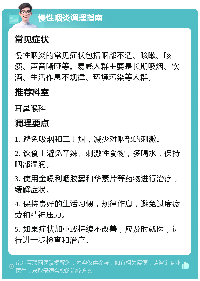 慢性咽炎调理指南 常见症状 慢性咽炎的常见症状包括咽部不适、咳嗽、咳痰、声音嘶哑等。易感人群主要是长期吸烟、饮酒、生活作息不规律、环境污染等人群。 推荐科室 耳鼻喉科 调理要点 1. 避免吸烟和二手烟，减少对咽部的刺激。 2. 饮食上避免辛辣、刺激性食物，多喝水，保持咽部湿润。 3. 使用金嗓利咽胶囊和华素片等药物进行治疗，缓解症状。 4. 保持良好的生活习惯，规律作息，避免过度疲劳和精神压力。 5. 如果症状加重或持续不改善，应及时就医，进行进一步检查和治疗。