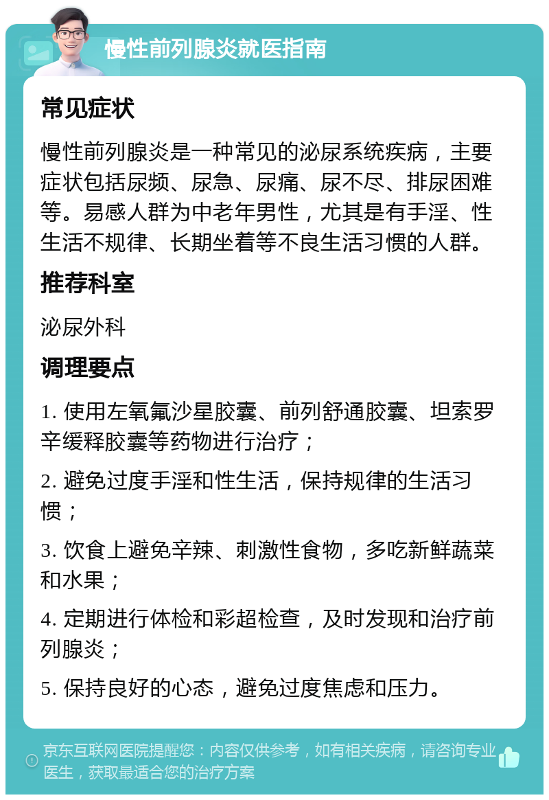 慢性前列腺炎就医指南 常见症状 慢性前列腺炎是一种常见的泌尿系统疾病，主要症状包括尿频、尿急、尿痛、尿不尽、排尿困难等。易感人群为中老年男性，尤其是有手淫、性生活不规律、长期坐着等不良生活习惯的人群。 推荐科室 泌尿外科 调理要点 1. 使用左氧氟沙星胶囊、前列舒通胶囊、坦索罗辛缓释胶囊等药物进行治疗； 2. 避免过度手淫和性生活，保持规律的生活习惯； 3. 饮食上避免辛辣、刺激性食物，多吃新鲜蔬菜和水果； 4. 定期进行体检和彩超检查，及时发现和治疗前列腺炎； 5. 保持良好的心态，避免过度焦虑和压力。