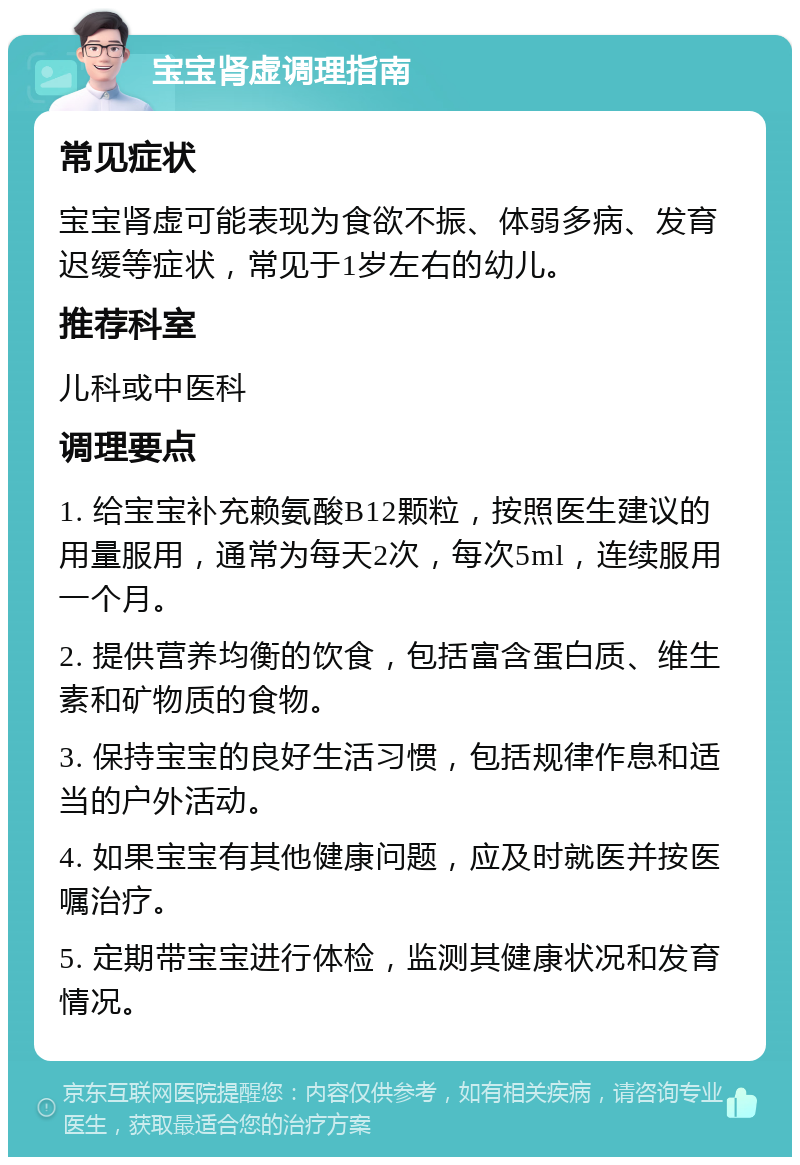 宝宝肾虚调理指南 常见症状 宝宝肾虚可能表现为食欲不振、体弱多病、发育迟缓等症状，常见于1岁左右的幼儿。 推荐科室 儿科或中医科 调理要点 1. 给宝宝补充赖氨酸B12颗粒，按照医生建议的用量服用，通常为每天2次，每次5ml，连续服用一个月。 2. 提供营养均衡的饮食，包括富含蛋白质、维生素和矿物质的食物。 3. 保持宝宝的良好生活习惯，包括规律作息和适当的户外活动。 4. 如果宝宝有其他健康问题，应及时就医并按医嘱治疗。 5. 定期带宝宝进行体检，监测其健康状况和发育情况。