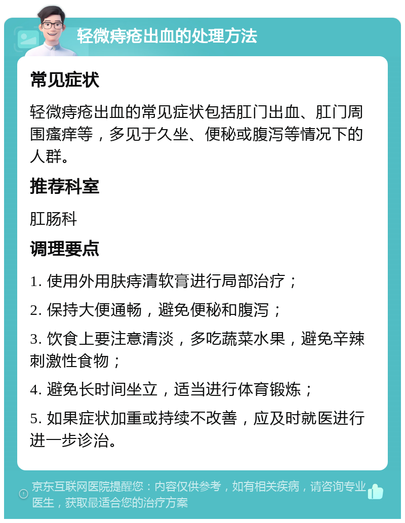 轻微痔疮出血的处理方法 常见症状 轻微痔疮出血的常见症状包括肛门出血、肛门周围瘙痒等，多见于久坐、便秘或腹泻等情况下的人群。 推荐科室 肛肠科 调理要点 1. 使用外用肤痔清软膏进行局部治疗； 2. 保持大便通畅，避免便秘和腹泻； 3. 饮食上要注意清淡，多吃蔬菜水果，避免辛辣刺激性食物； 4. 避免长时间坐立，适当进行体育锻炼； 5. 如果症状加重或持续不改善，应及时就医进行进一步诊治。