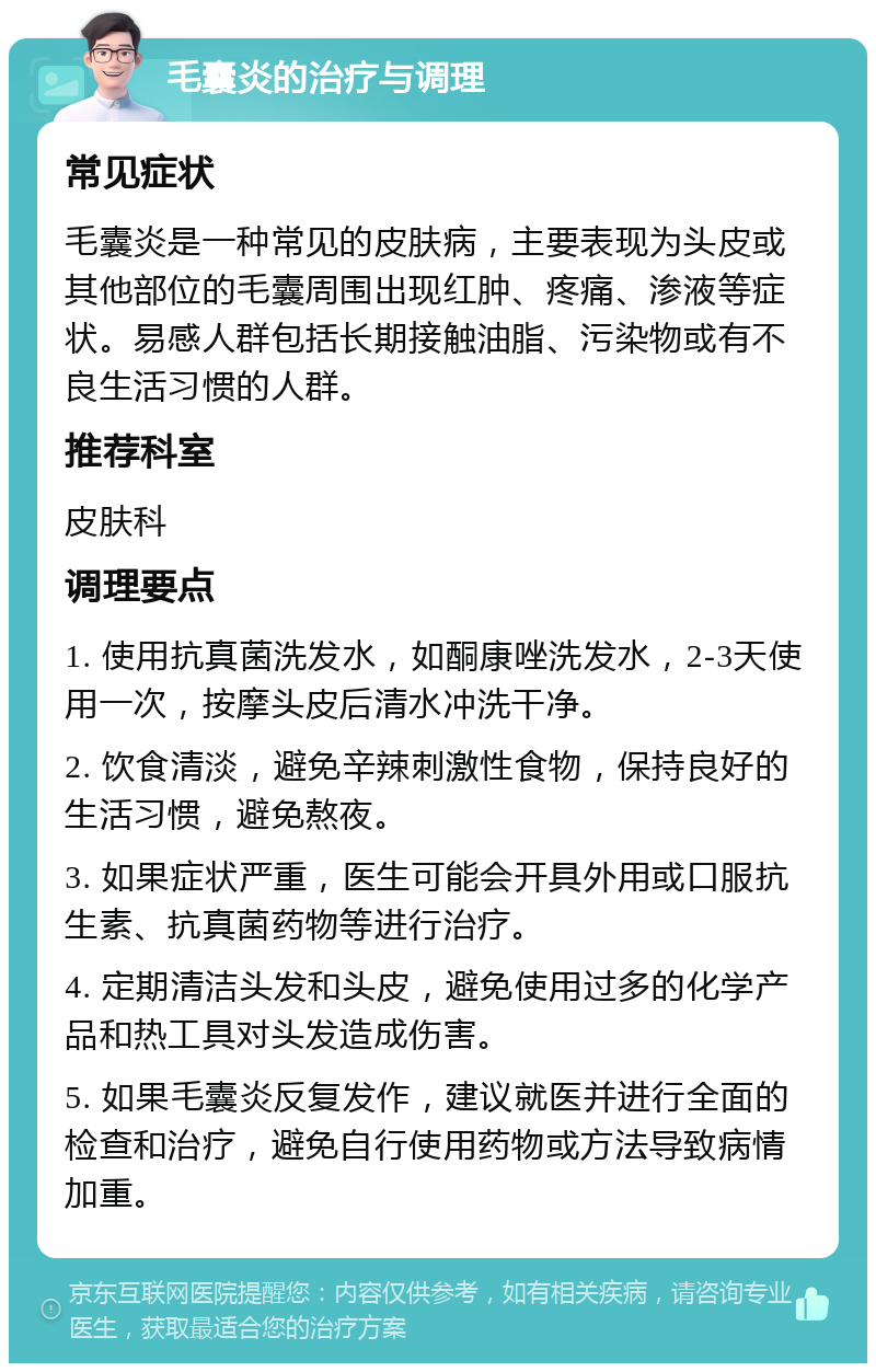 毛囊炎的治疗与调理 常见症状 毛囊炎是一种常见的皮肤病，主要表现为头皮或其他部位的毛囊周围出现红肿、疼痛、渗液等症状。易感人群包括长期接触油脂、污染物或有不良生活习惯的人群。 推荐科室 皮肤科 调理要点 1. 使用抗真菌洗发水，如酮康唑洗发水，2-3天使用一次，按摩头皮后清水冲洗干净。 2. 饮食清淡，避免辛辣刺激性食物，保持良好的生活习惯，避免熬夜。 3. 如果症状严重，医生可能会开具外用或口服抗生素、抗真菌药物等进行治疗。 4. 定期清洁头发和头皮，避免使用过多的化学产品和热工具对头发造成伤害。 5. 如果毛囊炎反复发作，建议就医并进行全面的检查和治疗，避免自行使用药物或方法导致病情加重。