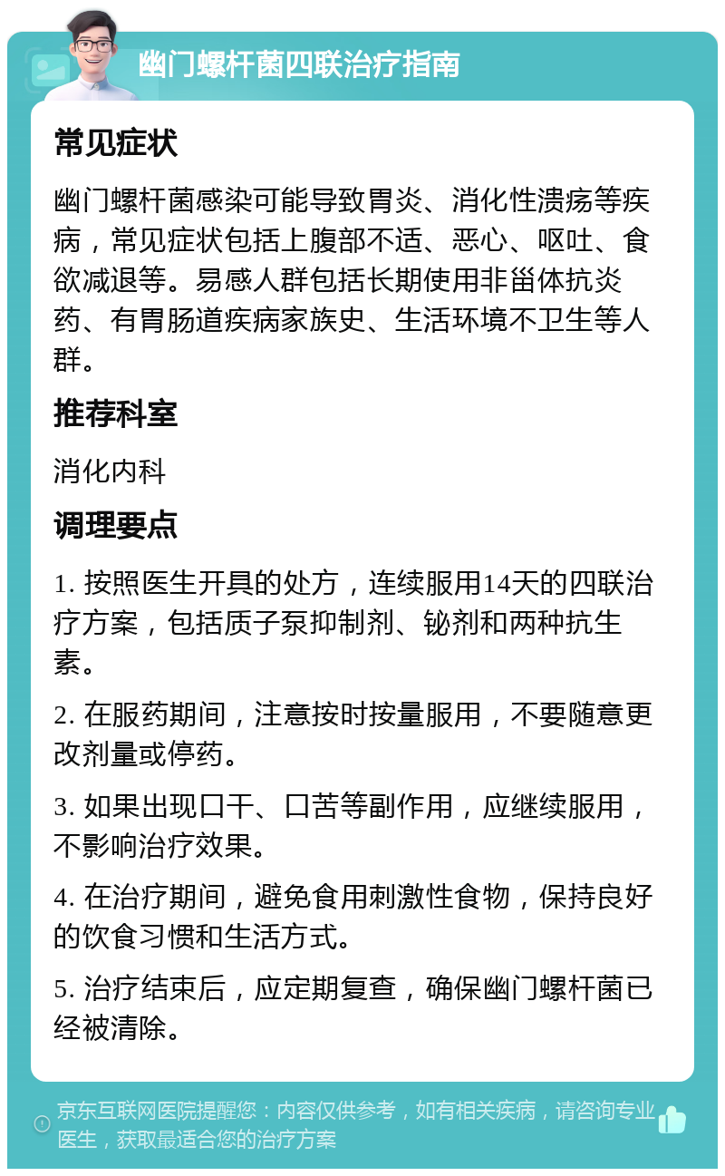 幽门螺杆菌四联治疗指南 常见症状 幽门螺杆菌感染可能导致胃炎、消化性溃疡等疾病，常见症状包括上腹部不适、恶心、呕吐、食欲减退等。易感人群包括长期使用非甾体抗炎药、有胃肠道疾病家族史、生活环境不卫生等人群。 推荐科室 消化内科 调理要点 1. 按照医生开具的处方，连续服用14天的四联治疗方案，包括质子泵抑制剂、铋剂和两种抗生素。 2. 在服药期间，注意按时按量服用，不要随意更改剂量或停药。 3. 如果出现口干、口苦等副作用，应继续服用，不影响治疗效果。 4. 在治疗期间，避免食用刺激性食物，保持良好的饮食习惯和生活方式。 5. 治疗结束后，应定期复查，确保幽门螺杆菌已经被清除。