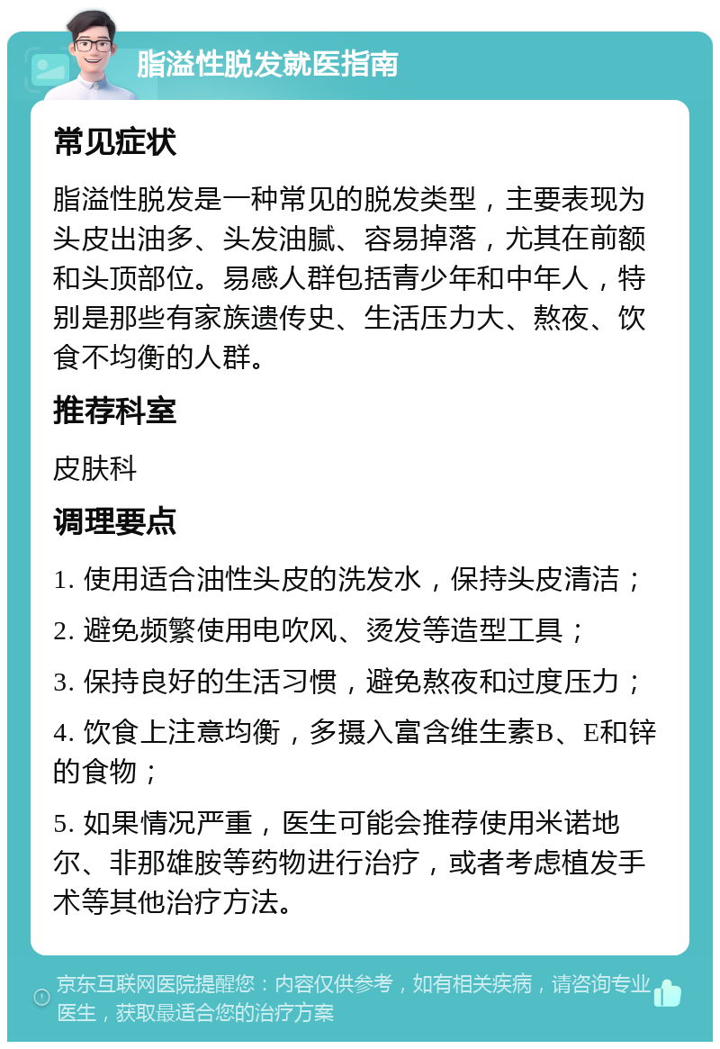 脂溢性脱发就医指南 常见症状 脂溢性脱发是一种常见的脱发类型，主要表现为头皮出油多、头发油腻、容易掉落，尤其在前额和头顶部位。易感人群包括青少年和中年人，特别是那些有家族遗传史、生活压力大、熬夜、饮食不均衡的人群。 推荐科室 皮肤科 调理要点 1. 使用适合油性头皮的洗发水，保持头皮清洁； 2. 避免频繁使用电吹风、烫发等造型工具； 3. 保持良好的生活习惯，避免熬夜和过度压力； 4. 饮食上注意均衡，多摄入富含维生素B、E和锌的食物； 5. 如果情况严重，医生可能会推荐使用米诺地尔、非那雄胺等药物进行治疗，或者考虑植发手术等其他治疗方法。