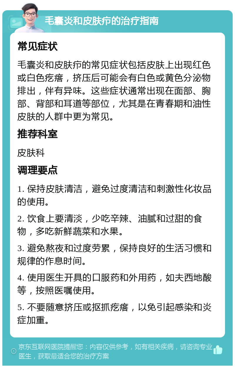 毛囊炎和皮肤疖的治疗指南 常见症状 毛囊炎和皮肤疖的常见症状包括皮肤上出现红色或白色疙瘩，挤压后可能会有白色或黄色分泌物排出，伴有异味。这些症状通常出现在面部、胸部、背部和耳道等部位，尤其是在青春期和油性皮肤的人群中更为常见。 推荐科室 皮肤科 调理要点 1. 保持皮肤清洁，避免过度清洁和刺激性化妆品的使用。 2. 饮食上要清淡，少吃辛辣、油腻和过甜的食物，多吃新鲜蔬菜和水果。 3. 避免熬夜和过度劳累，保持良好的生活习惯和规律的作息时间。 4. 使用医生开具的口服药和外用药，如夫西地酸等，按照医嘱使用。 5. 不要随意挤压或抠抓疙瘩，以免引起感染和炎症加重。