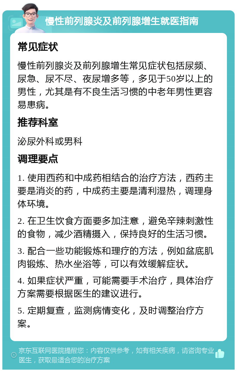 慢性前列腺炎及前列腺增生就医指南 常见症状 慢性前列腺炎及前列腺增生常见症状包括尿频、尿急、尿不尽、夜尿增多等，多见于50岁以上的男性，尤其是有不良生活习惯的中老年男性更容易患病。 推荐科室 泌尿外科或男科 调理要点 1. 使用西药和中成药相结合的治疗方法，西药主要是消炎的药，中成药主要是清利湿热，调理身体环境。 2. 在卫生饮食方面要多加注意，避免辛辣刺激性的食物，减少酒精摄入，保持良好的生活习惯。 3. 配合一些功能锻炼和理疗的方法，例如盆底肌肉锻炼、热水坐浴等，可以有效缓解症状。 4. 如果症状严重，可能需要手术治疗，具体治疗方案需要根据医生的建议进行。 5. 定期复查，监测病情变化，及时调整治疗方案。