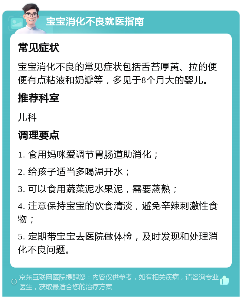 宝宝消化不良就医指南 常见症状 宝宝消化不良的常见症状包括舌苔厚黄、拉的便便有点粘液和奶瓣等，多见于8个月大的婴儿。 推荐科室 儿科 调理要点 1. 食用妈咪爱调节胃肠道助消化； 2. 给孩子适当多喝温开水； 3. 可以食用蔬菜泥水果泥，需要蒸熟； 4. 注意保持宝宝的饮食清淡，避免辛辣刺激性食物； 5. 定期带宝宝去医院做体检，及时发现和处理消化不良问题。