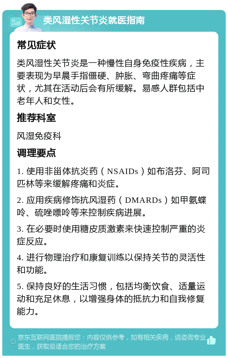 类风湿性关节炎就医指南 常见症状 类风湿性关节炎是一种慢性自身免疫性疾病，主要表现为早晨手指僵硬、肿胀、弯曲疼痛等症状，尤其在活动后会有所缓解。易感人群包括中老年人和女性。 推荐科室 风湿免疫科 调理要点 1. 使用非甾体抗炎药（NSAIDs）如布洛芬、阿司匹林等来缓解疼痛和炎症。 2. 应用疾病修饰抗风湿药（DMARDs）如甲氨蝶呤、硫唑嘌呤等来控制疾病进展。 3. 在必要时使用糖皮质激素来快速控制严重的炎症反应。 4. 进行物理治疗和康复训练以保持关节的灵活性和功能。 5. 保持良好的生活习惯，包括均衡饮食、适量运动和充足休息，以增强身体的抵抗力和自我修复能力。