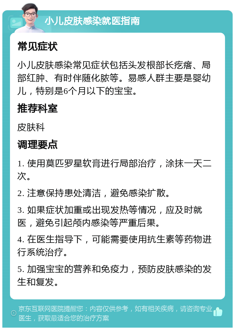 小儿皮肤感染就医指南 常见症状 小儿皮肤感染常见症状包括头发根部长疙瘩、局部红肿、有时伴随化脓等。易感人群主要是婴幼儿，特别是6个月以下的宝宝。 推荐科室 皮肤科 调理要点 1. 使用莫匹罗星软膏进行局部治疗，涂抹一天二次。 2. 注意保持患处清洁，避免感染扩散。 3. 如果症状加重或出现发热等情况，应及时就医，避免引起颅内感染等严重后果。 4. 在医生指导下，可能需要使用抗生素等药物进行系统治疗。 5. 加强宝宝的营养和免疫力，预防皮肤感染的发生和复发。