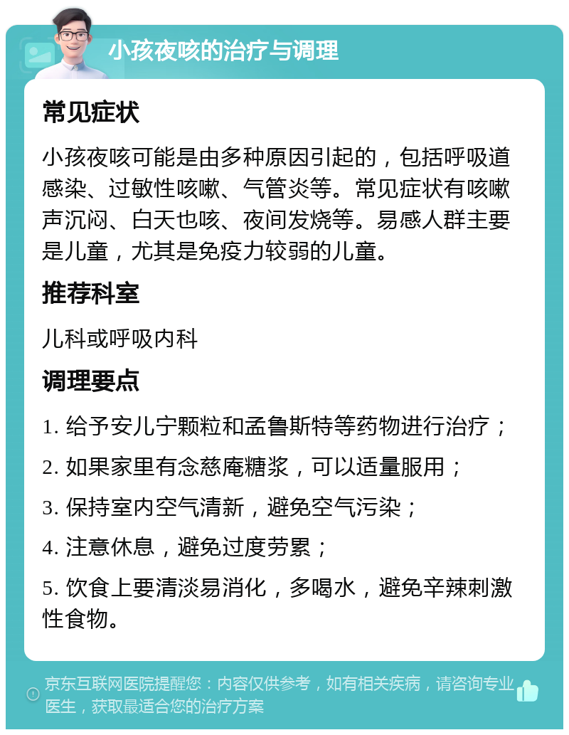 小孩夜咳的治疗与调理 常见症状 小孩夜咳可能是由多种原因引起的，包括呼吸道感染、过敏性咳嗽、气管炎等。常见症状有咳嗽声沉闷、白天也咳、夜间发烧等。易感人群主要是儿童，尤其是免疫力较弱的儿童。 推荐科室 儿科或呼吸内科 调理要点 1. 给予安儿宁颗粒和孟鲁斯特等药物进行治疗； 2. 如果家里有念慈庵糖浆，可以适量服用； 3. 保持室内空气清新，避免空气污染； 4. 注意休息，避免过度劳累； 5. 饮食上要清淡易消化，多喝水，避免辛辣刺激性食物。