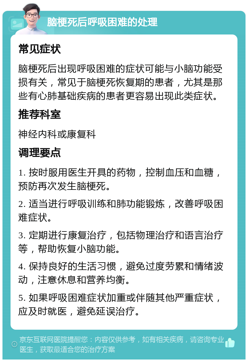 脑梗死后呼吸困难的处理 常见症状 脑梗死后出现呼吸困难的症状可能与小脑功能受损有关，常见于脑梗死恢复期的患者，尤其是那些有心肺基础疾病的患者更容易出现此类症状。 推荐科室 神经内科或康复科 调理要点 1. 按时服用医生开具的药物，控制血压和血糖，预防再次发生脑梗死。 2. 适当进行呼吸训练和肺功能锻炼，改善呼吸困难症状。 3. 定期进行康复治疗，包括物理治疗和语言治疗等，帮助恢复小脑功能。 4. 保持良好的生活习惯，避免过度劳累和情绪波动，注意休息和营养均衡。 5. 如果呼吸困难症状加重或伴随其他严重症状，应及时就医，避免延误治疗。