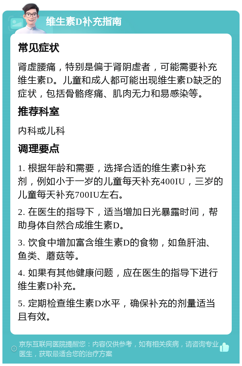 维生素D补充指南 常见症状 肾虚腰痛，特别是偏于肾阴虚者，可能需要补充维生素D。儿童和成人都可能出现维生素D缺乏的症状，包括骨骼疼痛、肌肉无力和易感染等。 推荐科室 内科或儿科 调理要点 1. 根据年龄和需要，选择合适的维生素D补充剂，例如小于一岁的儿童每天补充400IU，三岁的儿童每天补充700IU左右。 2. 在医生的指导下，适当增加日光暴露时间，帮助身体自然合成维生素D。 3. 饮食中增加富含维生素D的食物，如鱼肝油、鱼类、蘑菇等。 4. 如果有其他健康问题，应在医生的指导下进行维生素D补充。 5. 定期检查维生素D水平，确保补充的剂量适当且有效。