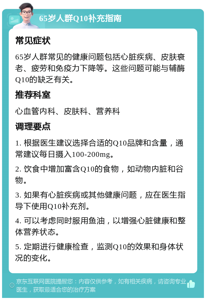 65岁人群Q10补充指南 常见症状 65岁人群常见的健康问题包括心脏疾病、皮肤衰老、疲劳和免疫力下降等。这些问题可能与辅酶Q10的缺乏有关。 推荐科室 心血管内科、皮肤科、营养科 调理要点 1. 根据医生建议选择合适的Q10品牌和含量，通常建议每日摄入100-200mg。 2. 饮食中增加富含Q10的食物，如动物内脏和谷物。 3. 如果有心脏疾病或其他健康问题，应在医生指导下使用Q10补充剂。 4. 可以考虑同时服用鱼油，以增强心脏健康和整体营养状态。 5. 定期进行健康检查，监测Q10的效果和身体状况的变化。