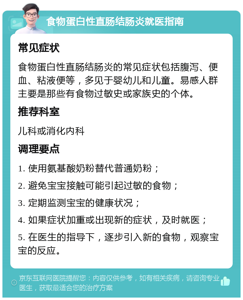 食物蛋白性直肠结肠炎就医指南 常见症状 食物蛋白性直肠结肠炎的常见症状包括腹泻、便血、粘液便等，多见于婴幼儿和儿童。易感人群主要是那些有食物过敏史或家族史的个体。 推荐科室 儿科或消化内科 调理要点 1. 使用氨基酸奶粉替代普通奶粉； 2. 避免宝宝接触可能引起过敏的食物； 3. 定期监测宝宝的健康状况； 4. 如果症状加重或出现新的症状，及时就医； 5. 在医生的指导下，逐步引入新的食物，观察宝宝的反应。