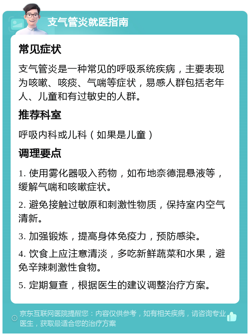 支气管炎就医指南 常见症状 支气管炎是一种常见的呼吸系统疾病，主要表现为咳嗽、咳痰、气喘等症状，易感人群包括老年人、儿童和有过敏史的人群。 推荐科室 呼吸内科或儿科（如果是儿童） 调理要点 1. 使用雾化器吸入药物，如布地奈德混悬液等，缓解气喘和咳嗽症状。 2. 避免接触过敏原和刺激性物质，保持室内空气清新。 3. 加强锻炼，提高身体免疫力，预防感染。 4. 饮食上应注意清淡，多吃新鲜蔬菜和水果，避免辛辣刺激性食物。 5. 定期复查，根据医生的建议调整治疗方案。