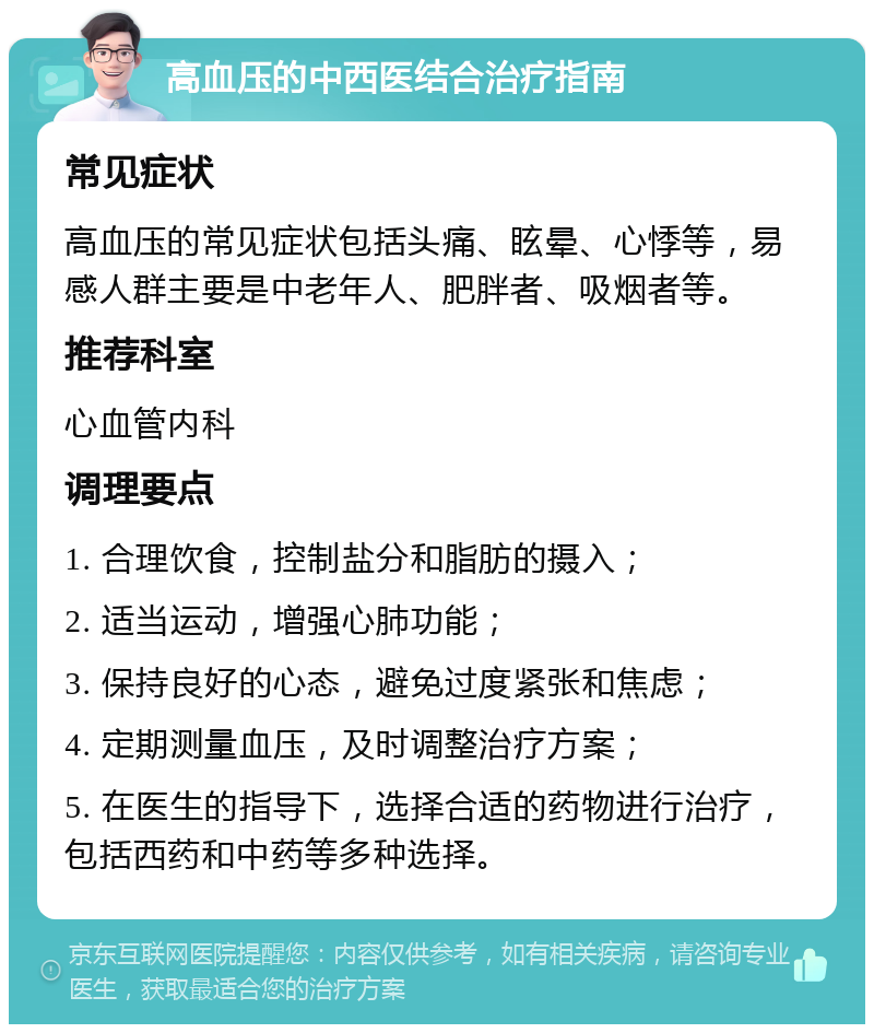 高血压的中西医结合治疗指南 常见症状 高血压的常见症状包括头痛、眩晕、心悸等，易感人群主要是中老年人、肥胖者、吸烟者等。 推荐科室 心血管内科 调理要点 1. 合理饮食，控制盐分和脂肪的摄入； 2. 适当运动，增强心肺功能； 3. 保持良好的心态，避免过度紧张和焦虑； 4. 定期测量血压，及时调整治疗方案； 5. 在医生的指导下，选择合适的药物进行治疗，包括西药和中药等多种选择。