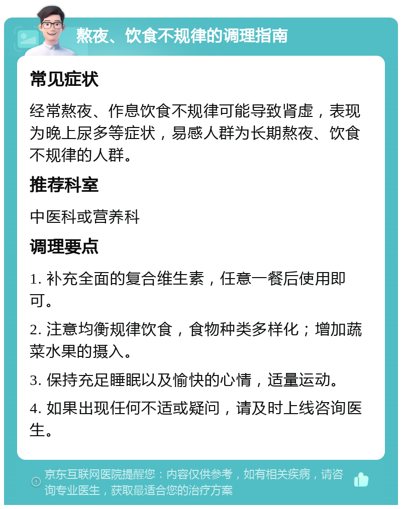 熬夜、饮食不规律的调理指南 常见症状 经常熬夜、作息饮食不规律可能导致肾虚，表现为晚上尿多等症状，易感人群为长期熬夜、饮食不规律的人群。 推荐科室 中医科或营养科 调理要点 1. 补充全面的复合维生素，任意一餐后使用即可。 2. 注意均衡规律饮食，食物种类多样化；增加蔬菜水果的摄入。 3. 保持充足睡眠以及愉快的心情，适量运动。 4. 如果出现任何不适或疑问，请及时上线咨询医生。