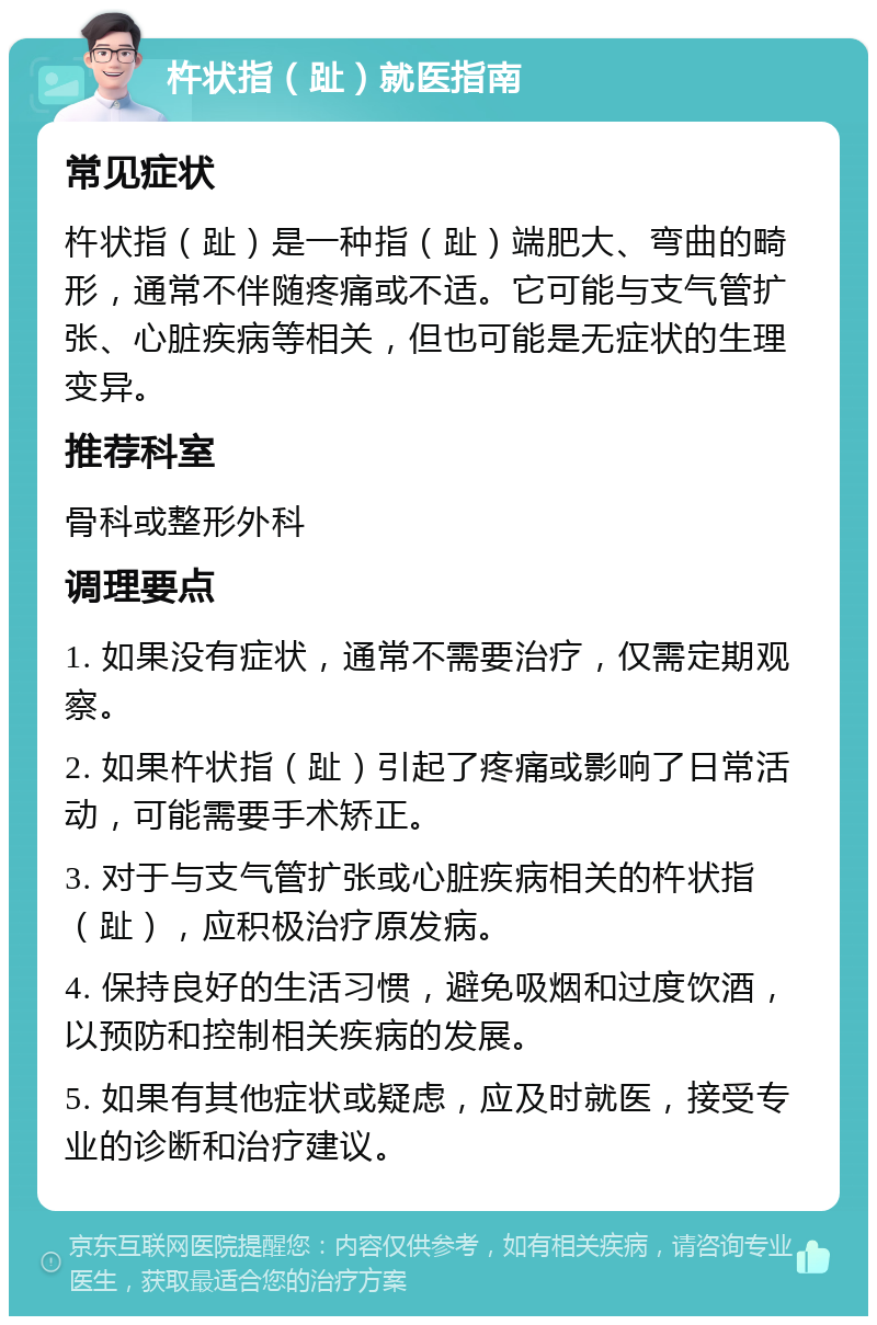 杵状指（趾）就医指南 常见症状 杵状指（趾）是一种指（趾）端肥大、弯曲的畸形，通常不伴随疼痛或不适。它可能与支气管扩张、心脏疾病等相关，但也可能是无症状的生理变异。 推荐科室 骨科或整形外科 调理要点 1. 如果没有症状，通常不需要治疗，仅需定期观察。 2. 如果杵状指（趾）引起了疼痛或影响了日常活动，可能需要手术矫正。 3. 对于与支气管扩张或心脏疾病相关的杵状指（趾），应积极治疗原发病。 4. 保持良好的生活习惯，避免吸烟和过度饮酒，以预防和控制相关疾病的发展。 5. 如果有其他症状或疑虑，应及时就医，接受专业的诊断和治疗建议。