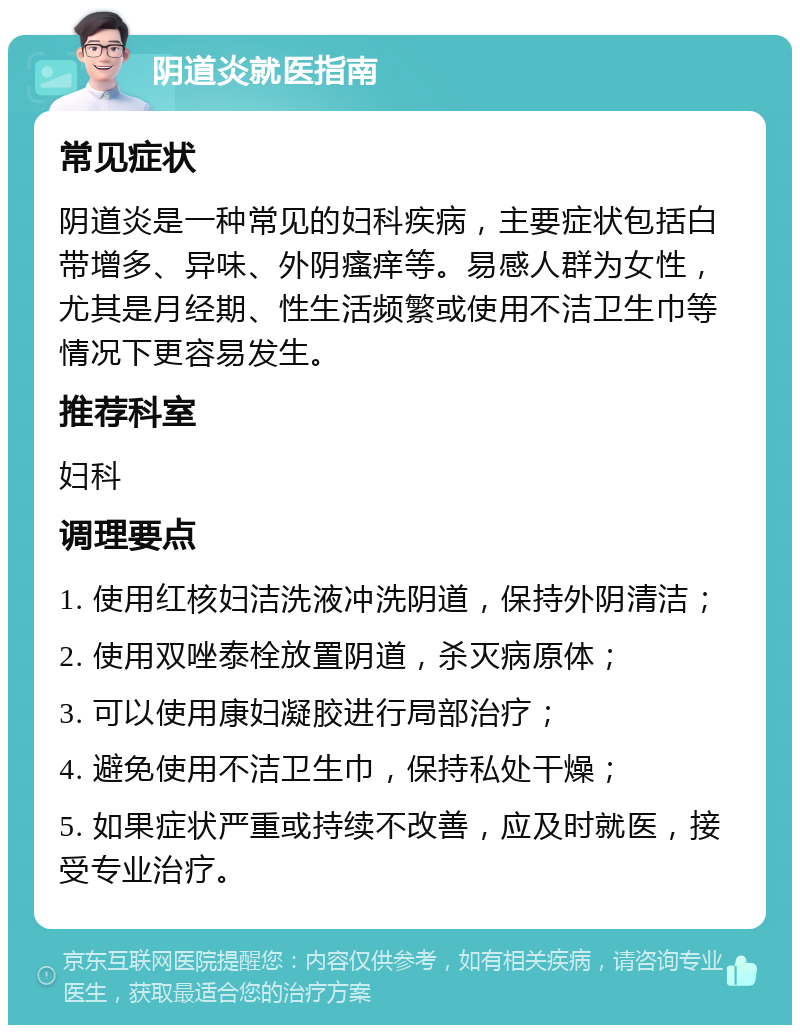 阴道炎就医指南 常见症状 阴道炎是一种常见的妇科疾病，主要症状包括白带增多、异味、外阴瘙痒等。易感人群为女性，尤其是月经期、性生活频繁或使用不洁卫生巾等情况下更容易发生。 推荐科室 妇科 调理要点 1. 使用红核妇洁洗液冲洗阴道，保持外阴清洁； 2. 使用双唑泰栓放置阴道，杀灭病原体； 3. 可以使用康妇凝胶进行局部治疗； 4. 避免使用不洁卫生巾，保持私处干燥； 5. 如果症状严重或持续不改善，应及时就医，接受专业治疗。