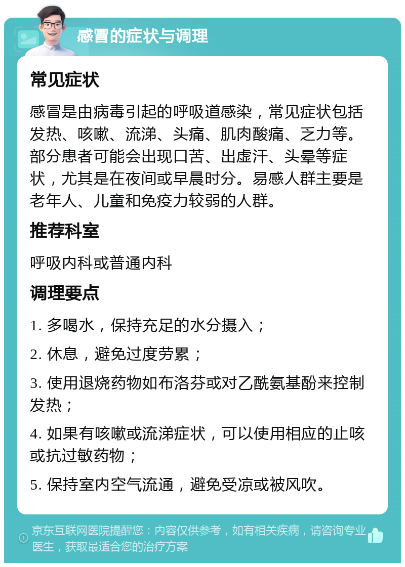 感冒的症状与调理 常见症状 感冒是由病毒引起的呼吸道感染，常见症状包括发热、咳嗽、流涕、头痛、肌肉酸痛、乏力等。部分患者可能会出现口苦、出虚汗、头晕等症状，尤其是在夜间或早晨时分。易感人群主要是老年人、儿童和免疫力较弱的人群。 推荐科室 呼吸内科或普通内科 调理要点 1. 多喝水，保持充足的水分摄入； 2. 休息，避免过度劳累； 3. 使用退烧药物如布洛芬或对乙酰氨基酚来控制发热； 4. 如果有咳嗽或流涕症状，可以使用相应的止咳或抗过敏药物； 5. 保持室内空气流通，避免受凉或被风吹。