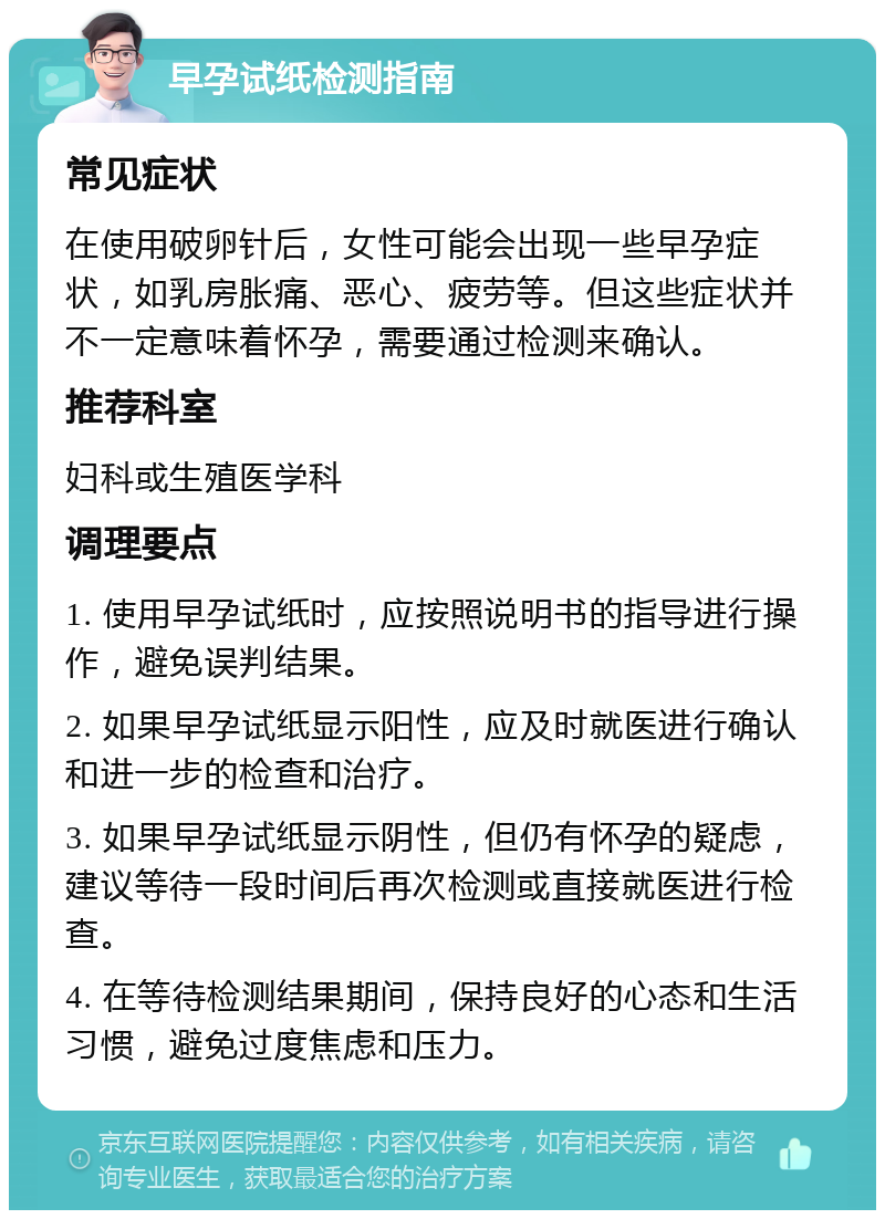 早孕试纸检测指南 常见症状 在使用破卵针后，女性可能会出现一些早孕症状，如乳房胀痛、恶心、疲劳等。但这些症状并不一定意味着怀孕，需要通过检测来确认。 推荐科室 妇科或生殖医学科 调理要点 1. 使用早孕试纸时，应按照说明书的指导进行操作，避免误判结果。 2. 如果早孕试纸显示阳性，应及时就医进行确认和进一步的检查和治疗。 3. 如果早孕试纸显示阴性，但仍有怀孕的疑虑，建议等待一段时间后再次检测或直接就医进行检查。 4. 在等待检测结果期间，保持良好的心态和生活习惯，避免过度焦虑和压力。