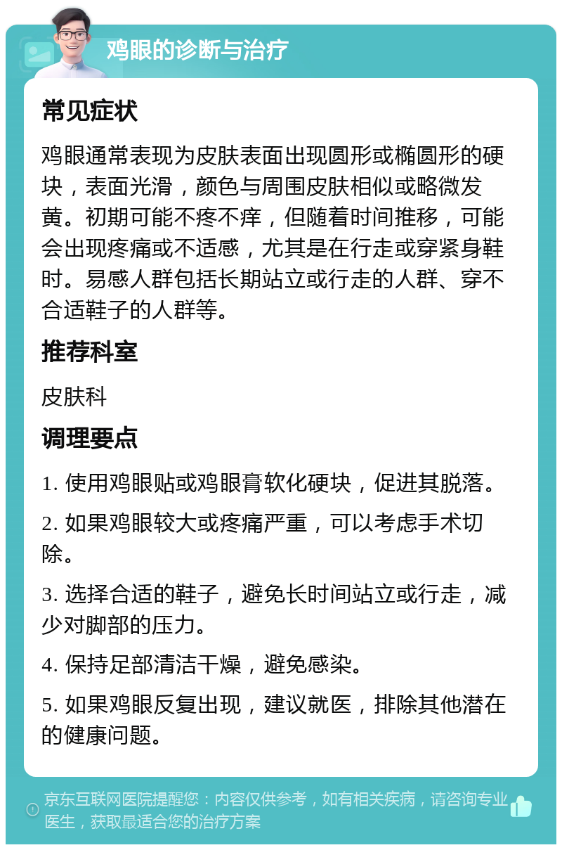 鸡眼的诊断与治疗 常见症状 鸡眼通常表现为皮肤表面出现圆形或椭圆形的硬块，表面光滑，颜色与周围皮肤相似或略微发黄。初期可能不疼不痒，但随着时间推移，可能会出现疼痛或不适感，尤其是在行走或穿紧身鞋时。易感人群包括长期站立或行走的人群、穿不合适鞋子的人群等。 推荐科室 皮肤科 调理要点 1. 使用鸡眼贴或鸡眼膏软化硬块，促进其脱落。 2. 如果鸡眼较大或疼痛严重，可以考虑手术切除。 3. 选择合适的鞋子，避免长时间站立或行走，减少对脚部的压力。 4. 保持足部清洁干燥，避免感染。 5. 如果鸡眼反复出现，建议就医，排除其他潜在的健康问题。